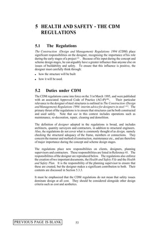 5 HEALTH AND SAFETY - THE CDM
           REGULATIONS

         5.1       The Regulations
         The Construction (Design and Management) Regulations 1994 (CDM) place
         significant responsibilities on the designer, recognising the importance of his role
         during the early stages of a project (2) . Because of his input during the concept and
         scheme design stages, he can arguably have a greater influence than anyone else on
         issues of buildability and safety. To ensure that this influence is positive, the
         designer must carefully think through:
            how the structure will be built
            how it will be used.


         5.2      Duties under CDM
         The CDM regulations came into force on the 31st March 1995, and were published
         with an associated Approved Code of Practice (ACOP)(40).              Their particular
         relevance to the designer of steel structures is outlined in The Construction (Design
         and Management) Regulations 1994: interim advice for designers in steel (41). The
         primary thrust of the regulations is to ensure that structures can be both constructed
         and used safely. Note that use in this context includes operations such as
         maintenance, re-decoration, repair, cleaning and demolition.

         The definition of designer adopted in the regulations is broad, and includes
         architects, quantity surveyors and contractors, in addition to structural engineers.
         Also, the regulations do not cover what is commonly thought of as design, namely
         checking the structural adequacy of the frame, members or connections. They
         concern the manner and method of construction, maintenance etc., and are therefore
         of major importance during the concept and scheme design stages.

         The regulations place new responsibilities on clients, designers, planning
         supervisors and contractors. These responsibilities are listed in Reference 41. The
         responsibilities of the designer are reproduced below. The regulations also enforce
         the creation of two important documents, the Health and Safety File and the Health
         and Safety Plan. It is the responsibility of the planning supervisor to ensure that
         these are created, but the designer makes a significant contribution to both. Their
         contents are discussed in Section 5.3.3.

         It must be emphasized that the CDM regulations do not mean that safety issues
         dominate design at all cost. They should be considered alongside other design
         criteria such as cost and aesthetics.




PREVIOUS PAGE IS BLANK                     53
 