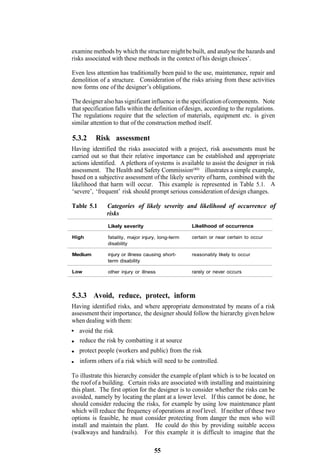 examine methods by which the structure might be built, and analyse the hazards and
risks associated with these methods in the context of his design choices’.

Even less attention has traditionally been paid to the use, maintenance, repair and
demolition of a structure. Consideration of the risks arising from these activities
now forms one of the designer’s obligations.

The designer also has significant influence in the specification of components. Note
that specification falls within the definition of design, according to the regulations.
The regulations require that the selection of materials, equipment etc. is given
similar attention to that of the construction method itself.

5.3.2     Risk assessment
Having identified the risks associated with a project, risk assessments must be
carried out so that their relative importance can be established and appropriate
actions identified. A plethora of systems is available to assist the designer in risk
assessment. The Health and Safety Commission(40) illustrates a simple example,
based on a subjective assessment of the likely severity of harm, combined with the
likelihood that harm will occur. This example is represented in Table 5.1. A
‘severe’, ‘frequent’ risk should prompt serious consideration of design changes.

Table 5.1      Categories of likely severity and likelihood of occurrence of
               risks
               Likely severity                     Likelihood of occurrence

High           fatality, major injury, long-term   certain or near certain to occur
               disability

Medium         injury or illness causing short-    reasonably likely to occur
               term disability

Low            other injury or illness             rarely or never occurs



5.3.3 Avoid, reduce, protect, inform
Having identified risks, and where appropriate demonstrated by means of a risk
assessment their importance, the designer should follow the hierarchy given below
when dealing with them:
   avoid the risk
   reduce the risk by combatting it at source
   protect people (workers and public) from the risk
   inform others of a risk which will need to be controlled.

To illustrate this hierarchy consider the example of plant which is to be located on
the roof of a building. Certain risks are associated with installing and maintaining
this plant. The first option for the designer is to consider whether the risks can be
avoided, namely by locating the plant at a lower level. If this cannot be done, he
should consider reducing the risks, for example by using low maintenance plant
which will reduce the frequency of operations at roof level. If neither of these two
options is feasible, he must consider protecting from danger the men who will
install and maintain the plant. He could do this by providing suitable access
(walkways and handrails). For this example it is difficult to imagine that the

                                     55
 