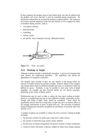 In these instances the designer must at least inform those who may be affected that
the problem will occur, and that it must be controlled during construction. He
should also indicate how he assumed the problem would be tackled. The contractor
may need to provide temporary works (see also Section 4.2.4) to support the frame
or members during erection, such as:
   wire pullers (Tirfors)
   push-pull props
   scaffolding
   military trestles
   job specific items (temporary bracing, fabricated trestles).




Figure 5.1       Tirfor wire puller

5.4.2 Working at height
Although working at height is undoubtedly hazardous, it must not be forgotten that
steel erectors are experienced specialists. The regulations only permit the
appointment of competent contractors.

The designer must consider if there are any features of the design which are
unusual, or unduly onerous for erection at height. Features falling in this category
may include items which are difficult to handle and locate, or connections which are
difficult to access. Similarly, it may be possible to omit some work at height
altogether, for example sag bars between purlins are not always necessary,
depending on the choice of purlin section.

Prefabrication may be used in order to reduce the time spent working at height.
However, a prefabricated unit may be more difficult to handle, particularly on site.
Storage and lifting of bulky items should be considered. Items which are
significantly heavier than the average piece weight may have an onerous effect on
the cranage requirements in terms of speed and cost. The provision of properly
designed lifting points should be considered for unorthodox or unwieldy items (see
Section 4.2.2).

A number of options are available to reduce the risk to erectors working at height
including:
   the provision of holes for girder grip (‘man lock’) safety devices
   the erection of steelwork using remote release shackles
   the provision of seating arrangements for positive location of major components
   erection of items with hooks, walkways, ladders or safety wires already attached

                                      57
 