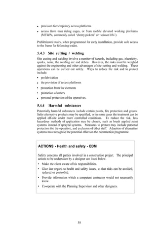 provision for temporary access platforms
   access from man riding cages, or from mobile elevated working platforms
   (MEWPs, commonly called ‘cherry pickers’ or ‘scissor lifts’).

Prefabricated stairs, when programmed for early installation, provide safe access
to the frame for following trades.

5.4.3 Site cutting / welding
Site cutting and welding involve a number of hazards, including gas, electricity,
sparks, noise, the welding arc and debris. However, the risks must be weighed
against the engineering and other advantages of site cutting and welding. These
operations can be carried out safely. Ways to reduce the risk and to protect
include:
   prefabrication
   the provision of access platforms
   protection from the elements
   protection of others
   personal protection of the operatives.

5.4.4    Harmful substances
Potentially harmful substances include certain paints, fire protection and grouts.
Safer alternative products may be specified, or in some cases the treatment can be
applied off-site under more controlled conditions. To reduce the risk, less
hazardous methods of application may be chosen, such as brush applied paint
systems instead of sprayed systems. Measures to protect may include personal
protection for the operative, and exclusion of other staff. Adoption of alternative
systems must recognise the potential effect on the construction programme.



ACTIONS - Health and safety - CDM

Safety concerns all parties involved in a construction project. The principal
actions to be undertaken by a designer are listed below.
• Make the client aware of his responsibilities.
• Give due regard to health and safety issues, so that risks can be avoided,
  reduced or controlled.
• Provide information which a competent contractor would not necessarily
  know.
• Co-operate with the Planning Supervisor and other designers.




                                  58
 