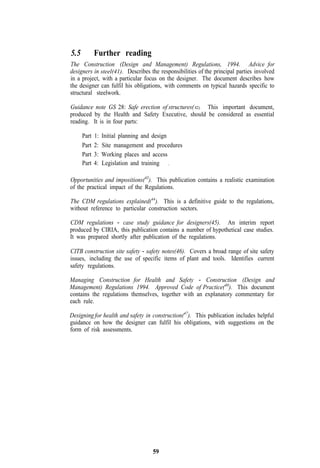 5.5          Further reading
The Construction (Design and Management) Regulations, 1994. Advice for
designers in steel(41). Describes the responsibilities of the principal parties involved
in a project, with a particular focus on the designer. The document describes how
the designer can fulfil his obligations, with comments on typical hazards specific to
structural steelwork.

Guidance note GS 28: Safe erection of structures( 42). This important document,
produced by the Health and Safety Executive, should be considered as essential
reading. It is in four parts:

      Part   1:   Initial planning and design
      Part   2:   Site management and procedures
      Part   3:   Working places and access
      Part   4:   Legislation and training .

Opportunities and impositions(43). This publication contains a realistic examination
of the practical impact of the Regulations.

The CDM regulations explained(44). This is a definitive guide to the regulations,
without reference to particular construction sectors.

CDM regulations - case study guidance for designers(45). An interim report
produced by CIRIA, this publication contains a number of hypothetical case studies.
It was prepared shortly after publication of the regulations.

CITB construction site safety - safety notes(46). Covers a broad range of site safety
issues, including the use of specific items of plant and tools. Identifies current
safety regulations.

Managing Construction for Health and Safety - Construction (Design and
Management) Regulations 1994. Approved Code of Practice(40). This document
contains the regulations themselves, together with an explanatory commentary for
each rule.

Designing for health and safety in construction(47). This publication includes helpful
guidance on how the designer can fulfil his obligations, with suggestions on the
form of risk assessments.




                                     59
 