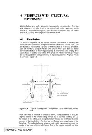 6 INTERFACES WITH STRUCTURAL
              COMPONENTS

            Getting the interfaces ‘right’ is essential when designing for construction. To reflect
            this importance, Sections 6 and 7 give considerable detail concerning various
            interfaces. The information given covers all aspects associated with the chosen
            interfaces, covering both design and construction issues.


            6.1        Foundations
            To facilitate alignment of the erected structure, the method of attaching the
            steelwork to the foundations must provide a means of adjusting line and level. The
            most common way to attach a column to the foundations is by holding-down bolts
            cast into the base, using sleeves to form a void around each bolt and permit
            movement of the bolt tip following concreting. If possible the same holding-down
            detail should be used for all columns. Bolt groups set-out on a uniform grid reduce
            the likelihood of errors during positioning by the main contractor. A typical system
            is shown in Figure 6.1.




                                                                    Shaft welded
                                                                    to base plate

                                                                                Oversize
                                                                                'washer' plate




                                                                                    Bolts set loose in concrete
                                                                                    to be filled with bedding
                                                                                    material after column
                                                                                    lined up and plumbed




               Holding -down pocket formed by cardboard tube
               or polstyrene block.




           Figure 6.1        Typical holding-down arrangement for a nominally pinned
                            base

           Even if the base is designed as nominally pinned, four bolts should be used, to
           improve stability of the column during erection and to facilitate plumbing-up. A
           by-product of this is that, even though nominally pinned, the base transfers some
           moment to the foundations. The bolts are best located near the perimeter of the
           baseplate. This makes tightening-up easier, and avoids a congested area near the
           middle of the plate which would inhibit flow of the bedding material into this

PREVIOUS PAGE IS BLANK                                         61
 