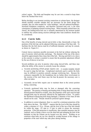 critical region. The bolts and baseplate may be cast into a screed to keep them
below the finished floor level.

Before deciding to use moment resisting connections at column bases, the designer
should carefully consider whether they are necessary for the frame design (for
example, they are often needed for ‘crane buildings’, and tall unbraced buildings).
Increased foundation complexity, and therefore increased total cost, is the main
consequence of adopting moment resisting bases. When nominally pinned bases are
chosen, the holding-down bolt size is normally determined by the moment needed
to stabilise the column during erection (although other load conditions should also
be considered).

6.1.1    Cast-in bolts
One of the benefits of using sleeved cast-in bolts is that, theoretically at least, the
positions of the bolt tips can be adjusted following concreting of the base slab. To
facilitate this the bolt sleeves must be of sufficient diameter, and may be conical,
as shown in Figure 6.1.

Conical sleeves maximise possible movement at the bolt tip without reducing the
area of concrete which provides anchorage. The diameter of the top of the sleeve
should be approximately three times that of the bolt. Moving each bolt in its sleeve
as the concrete is curing is essential to ensure that the potential adjustment offered
by the use of sleeves is not lost.

Several problems can arise in practice when using sleeved bolts, and these may
affect the ability of the erector to correctly locate the columns:
   Accurate positioning of bolt groups requires care. A wooden template should
   be used to align the bolt tips. Complicated steelwork used to anchor the bolts
   may be difficult to position correctly amongst reinforcing bars. Because the
   contractor responsible for the foundations has no further direct involvement in
   the erection of the steel frame once the base is poured, the necessary care is
   often not taken.

   Accurately set-out bolts require care to maintain them in the correct position
   during concreting.

   Correctly positioned bolts may be bent or damaged after the concreting
   operation. The practice of heating and bending bolts to bring them back into the
   desired position should be avoided, since the properties of the steel used for high
   strength bolts may be adversely affected by the application of heat. To reduce
   the likelihood of projecting bolts being damaged, a diameter of less than 20 mm
   should not be used. Threads should be protected against damage.

   In addition to correct alignment, there is a need for a minimum projection of the
   bolts above the base. The NSSS(6) requires that the level of the base should be
   within a tolerance of +0 to -30 mm, and the level of the top of the bolt should
   be within the range +25 mm to -5 mm in order to ensure the necessary
   projection. If the bolt projection is insufficient, then remedial measures may be
   required, such as fitting a sleeve over the short bolt and enlarging the hole in the
   baseplate so that the column can be located over this sleeve. Welding on an
   extension when bolts are too low should be avoided because of the change in
   properties of the steel which may take place during heating.




                                   62
 