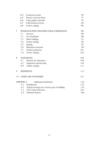6.4   Composite beams                                   70
     6.5   Precast concrete floors                           77
     6.6   Crane girders and rails                           79
     6.7   Cold formed sections                              83
     6.8   Further reading                                   86

7    INTERFACES WITH NON-STRUCTURAL COMPONENTS                89
     7.1  Services                                            89
     7.2   Lift installation                                  90
     7.3   Metal cladding                                     92
     7.4   Curtain walling                                    96
     7.5   Glazing                                            97
     7.6   Brickwork restraints                               99
     7.7   Surface protection                                101
     7.8   Further reading                                   105

8    TOLERANCES                                              109
     8.1  Reasons for tolerances                             109
     8.2  Inspection and test plan                           110
     8.3 Further reading                                     111

9    REFERENCES                                              113

10   CODES AND STANDARDS                                     121

APPENDIX   A        - Additional information                 125
    A. 1    Introduction                                     125
    A.2     Typical tonnages for various types of building   125
    A.3     Case study references                            126
    A.4     Potential defects                                130




                                      vi
 