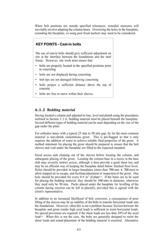When bolt positions are outside specified tolerances, remedial measures will
inevitably involve adapting the column bases. Oversizing the holes in the baseplate,
extending the baseplate, or using post fixed anchors may need to be considered.


KEY POINTS - Cast-in bolts

The use of cast-in bolts should give sufficient adjustment on
site at the interface between the foundations and the steel
frame. However, site work must ensure that:
• bolts are properly located in the specified positions prior
  to concreting
• bolts are not displaced during concreting
• bolt tips are not damaged following concreting
• bolts project a sufficient distance above the top of
  concrete
• bolts are free to move within their sleeves.



6.1.2 Bedding material
Having located a column and adjusted its line, level and plumb using the procedures
outlined in Section 3.1.6, bedding material must be placed beneath the baseplate.
Several different types of bedding material can be used depending on the size of the
gap under the plate.

For orthodox bases with a typical 25 mm to 50 mm gap, by far the most common
material is non-shrink cementitious grout. This is pre-bagged so that it only
requires the addition of water to achieve reliable final properties of the grout. A
method statement for placing the grout should be prepared to ensure that the bolt
sleeves and void under the baseplate are filled to the expected standard.

Good access aids cleaning out of the sleeves before locating the column, and
subsequent placing of the grout. Locating the column base in a recess in the base
slab may severely restrict access, although it does provide a good shear key and
may be an efficient way of keeping the baseplate detail below finished floor level.
Holes should be provided in larger baseplates (more than 700 mm X 700 mm) to
allow trapped air to escape, and facilitate placement or inspection of the grout. One
hole should be provided for every 0.5 m2 of plate(15). If the holes are to be used
for placing the bedding material, they should be 100 mm in diameter, otherwise
they need only be 50 mm. Packs placed under the baseplate for levelling of the
column during erection can be left in place(6), provided this is agreed with the
client's representative.

In addition to an increased likelihood of bolt corrosion, a consequence of poor
filling of the sleeves may be an inability of the bolts to transfer horizontal loads into
the foundations. However, often this is not a problem because friction between the
baseplate and grout (under high axial load) is sufficient to resist horizontal loads.
No special provisions are required if the shear loads are less than 20% of the axial
load(14). When this is not the case, the bolts are generally designed to resist the
shear loads and sound placement of the bedding material is essential. Alternative

                                    63
 