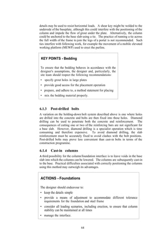details may be used to resist horizontal loads. A shear key might be welded to the
underside of the baseplate, although this could interfere with the positioning of the
column and impede the flow of grout under the plate. Alternatively, the column
could be anchored to the base slab using a tie. The practice of running a tie across
the full width of the frame to join the legs of a portal is not recommended. Such
ties interfere with following work, for example the movement of a mobile elevated
working platform (MEWP) used to erect the purlins.


 KEY POINTS - Bedding

To ensure that the bedding behaves in accordance with the
designer's assumptions, the designer and, particularly, the
site team should respect the following recommendations:
• specify grout holes in large plates
• provide good access for the placement operation
• prepare, and adhere to, a method statement for placing
• mix the bedding material properly.



6.1.3    Post-drilled bolts
A variation on the holding-down bolt system described above is one where holes
are drilled into the concrete and bolts are then fixed into these holes. Diamond
drilling can be used to penetrate both the concrete and reinforcement. The
consequences of cutting one or two of the reinforcing bars are not significant for
a base slab. However, diamond drilling is a specialist operation which is time
consuming and therefore expensive. To avoid diamond drilling, the slab
reinforcement must be accurately fixed to avoid clashes with the bolt positions.
Post-drilled bolts may prove less convenient than cast-in bolts in terms of the
construction programme.

6.1.4    Cast-in columns
A third possibility for the column/foundation interface is to leave voids in the base
slab into which the columns can be lowered. The columns are subsequently cast-in
to the base. Practical difficulties associated with correctly positioning the columns
using this method may outweigh its advantages.


ACTIONS - Foundations

The designer should endeavour to:
• keep the details simple
• provide a means of adjustment to accommodate different tolerance
   requirements for the foundation and steel frame
• consider all loading scenarios, including erection, to ensure that column
  stability can be maintained at all times
• manage the interface.


                                  64
 
