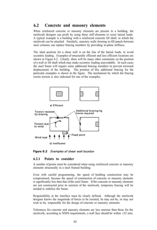 6.2       Concrete and masonry elements
When reinforced concrete or masonry elements are present in a building, the
steelwork designer can profit by using these stiff elements to resist lateral loads.
A typical example is a building with a reinforced concrete lift shaft, to which the
steelwork can be attached. Similarly, masonry walls forming in-fill panels between
steel columns can replace bracing members by providing in-plane stiffness.

The ideal position for a shear wall is on the line of the lateral loads, to avoid
eccentric loading. Examples of structurally efficient and less efficient locations are
shown in Figure 6.2. Clearly, there will be many other constraints on the position
of a wall or lift shaft which may make eccentric loading unavoidable. In such cases
the steel frame will require some additional bracing members to prevent torsional
displacement of the building. The position of this additional bracing for the
particular examples is shown in the figure. The mechanism by which the bracing
resists torsion is also indicated for one of the examples.




6.2.1    Points to consider
A number of points must be considered when using reinforced concrete or masonry
elements structurally in a steel framed building.

Even with careful programming, the speed of building construction may be
compromised, because the speed of construction of concrete or masonry elements
is significantly less than that of the steel frame. If the concrete or masonry elements
are not constructed prior to erection of the steelwork, temporary bracing will be
needed to stabilise the frame.

Responsibility at the interface must be clearly defined. Although the steelwork
designer knows the magnitude of forces to be resisted, he may not be, or may not
wish to be, responsible for the design of concrete or masonry elements.

Tolerances for concrete and masonry elements are less onerous than those for the
steelwork; according to NSSS requirements, a wall face should be within ±25 mm,

                                   65
 
