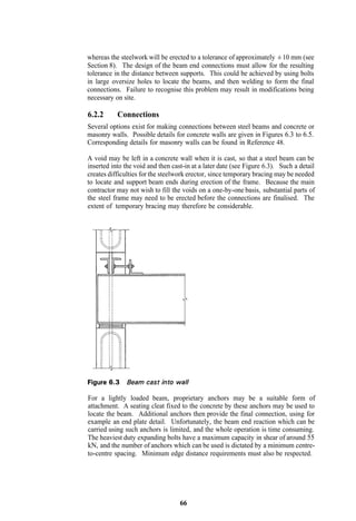 whereas the steelwork will be erected to a tolerance of approximately ± 10 mm (see
Section 8). The design of the beam end connections must allow for the resulting
tolerance in the distance between supports. This could be achieved by using bolts
in large oversize holes to locate the beams, and then welding to form the final
connections. Failure to recognise this problem may result in modifications being
necessary on site.

6.2.2      Connections
Several options exist for making connections between steel beams and concrete or
masonry walls. Possible details for concrete walls are given in Figures 6.3 to 6.5.
Corresponding details for masonry walls can be found in Reference 48.

A void may be left in a concrete wall when it is cast, so that a steel beam can be
inserted into the void and then cast-in at a later date (see Figure 6.3). Such a detail
creates difficulties for the steelwork erector, since temporary bracing may be needed
to locate and support beam ends during erection of the frame. Because the main
contractor may not wish to fill the voids on a one-by-one basis, substantial parts of
the steel frame may need to be erected before the connections are finalised. The
extent of temporary bracing may therefore be considerable.




For a lightly loaded beam, proprietary anchors may be a suitable form of
attachment. A seating cleat fixed to the concrete by these anchors may be used to
locate the beam. Additional anchors then provide the final connection, using for
example an end plate detail. Unfortunately, the beam end reaction which can be
carried using such anchors is limited, and the whole operation is time consuming.
The heaviest duty expanding bolts have a maximum capacity in shear of around 55
kN, and the number of anchors which can be used is dictated by a minimum centre-
to-centre spacing. Minimum edge distance requirements must also be respected.




                                   66
 
