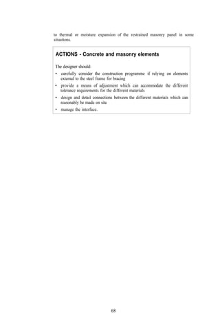 to thermal or moisture expansion of the restrained masonry panel in some
situations.


 ACTIONS - Concrete and masonry elements

The designer should:
• carefully consider the construction programme if relying on elements
  external to the steel frame for bracing
• provide a means of adjustment which can accommodate the different
  tolerance requirements for the different materials
• design and detail connections between the different materials which can
  reasonably be made on site
• manage the interface.




                              68
 