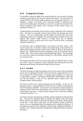 6.4       Composite beams
It is possible to reduce the depth of the structural floor for a given span by utilising
composite action between the concrete slab and steel beams. This can result in a
saving of 30% to 50% in steel weight compared to a non-composite alternative. In
addition to savings in the frame itself, secondary benefits of shallower floor
construction include greater flexibility to route services under the structural floor.
Various composite beam options, with a summary of their relative merits, are
presented in Section 3.3.

Composite beams are normally, but not always, used in conjunction with composite
slabs. The latter are generally formed using profiled steel decking and in-situ
concrete. The use of lightweight concrete reduces the dead load of the slab.
Lightweight concrete also undergoes less shrinkage and has a higher tensile strain
capacity than normal weight concrete, so larger pours can be adopted.
Alternatively, precast concrete units can be used to form the slab, as discussed
separately in Section 6.5.

An alternative type of composite beam is one using a slim floor system. One
current system uses a wide plate welded to the bottom flange of the steel beam to
support deep decking or precast concrete units within the depth of the beam (see
Figure 6.12). British Steel will also be launching a range of ‘asymmetric’ beams
in May 1997. These will be rolled with differing flange widths. The advantages
of a slim floor system are described in Section 6.5, with specific reference to the
use of precast units.

The Sections that follow refer to the most typical type of composite beam, namely
one which is used in conjunction with a composite slab, and therefore has steel
decking present between the beam top flange and the concrete.

6.4.1 Erection
The main advantage of using steel decking at the erection stage is that the decking
can be used as unpropped permanent formwork when the supporting beams are at
not more than 3 m to 3.5 m centres. For greater spans, propping, or a deck with
a ‘deep’ profile, is needed. The designer should adopt a framing plan to reflect the
fact that the decking is only one way spanning (using a regular grid, with
orthogonal beams where possible).

The sheets are laid out as erection progresses up the building. In this way the
decking provides a working platform at each floor level, thereby eliminating the
need for temporary platforms. It also serves as a crash deck to protect operatives
working at lower levels from small objects, and it reduces the effective height at
which erectors must work. A typical erection sequence for a multi-storey building
is outlined in Section 4.1.4.

For speed of erection, the decking is normally secured to the beams using shot-fired
pins. This positive attachment helps to maintain the stability of the steel frame
during erection, and laterally restrain the top flanges of the beams during casting
of the slab. At the ends of each sheet, the pins should be placed at 300 m m
centres, but over intermediate beams the spacing can be increased to 600 mm. If
the decking is required to act compositely with the beam, additional attachment is
required. This is usually achieved by through-deck welding of the shear connectors
(see below).



                                   70
 