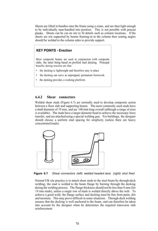 Sheets are lifted in bundles onto the frame using a crane, and are then light enough
to be individually man-handled into position. This is not possible with precast
planks. Sheets can be cut on site to fit details such as column locations. If the
sheets are not supported by beams framing-in to the column then seating angles
should be welded to the column sides to provide support.


 KEY POINTS - Erection

 Most composite beams are used in conjunction with composite
 slabs, the latter being based on profiled steel decking. Principal
 benefits during erection are that:
 • the decking is lightweight and therefore easy to place
 •   the decking can serve as unpropped, permanent formwork
 • the decking provides a working platform.




 6.4.2    Shear connectors
Welded shear studs (Figure 6.7) are normally used to develop composite action
between a floor slab and supporting beams. The most commonly used studs have
a shaft diameter of 19 mm, and are 100 mm long overall (although a range of sizes
is available). The studs have a larger diameter head to achieve the necessary force
transfer, and are attached using a special welding gun. For buildings, the designer
should choose a uniform stud spacing for simplicity (unless there are heavy
concentrated loads).




Figure 6.7     Shear connectors (left) welded headed stud, (right) shot fired

Normal UK site practice is to attach shear studs to the steel beam by through-deck
welding; the stud is welded to the beam flange by burning through the decking
during the welding process. The flange thickness should not be less than 8 mm (for
19 mm studs), unless a single row of studs is welded directly above the web. To
achieve a good weld, the flange surface and decking must be free from paint, dirt
and moisture. This may prove difficult in some situations. Through-deck welding
ensures that the decking is well anchored to the beam, and can therefore be taken
into account by the designer when he determines the required transverse slab
reinforcement.



                                    71
 