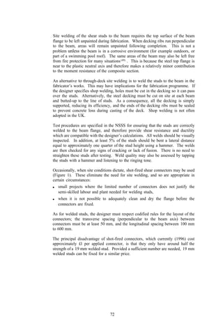 Site welding of the shear studs to the beam requires the top surface of the beam
flange to be left unpainted during fabrication. When decking ribs run perpendicular
to the beam, areas will remain unpainted following completion. This is not a
problem unless the beam is in a corrosive environment (for example outdoors, or
part of a swimming pool roof). The same areas of the beam may also be left free
from fire protection for many situations (49) . This is because the steel top flange is
near to the plastic neutral axis and therefore makes a relatively minor contribution
to the moment resistance of the composite section.

An alternative to through-deck site welding is to weld the studs to the beam in the
fabricator’s works. This may have implications for the fabrication programme. If
the designer specifies shop welding, holes must be cut in the decking so it can pass
over the studs. Alternatively, the steel decking must be cut on site at each beam
and butted-up to the line of studs. As a consequence, all the decking is simply
supported, reducing its efficiency, and the ends of the decking ribs must be sealed
to prevent concrete loss during casting of the deck. Shop welding is not often
adopted in the UK.

Test procedures are specified in the NSSS for ensuring that the studs are correctly
welded to the beam flange, and therefore provide shear resistance and ductility
which are compatible with the designer’s calculations. All welds should be visually
inspected. In addition, at least 5% of the studs should be bent a lateral distance
equal to approximately one quarter of the stud height using a hammer. The welds
are then checked for any signs of cracking or lack of fusion. There is no need to
straighten these studs after testing. Weld quality may also be assessed by tapping
the studs with a hammer and listening to the ringing tone.

Occasionally, when site conditions dictate, shot-fired shear connectors may be used
(Figure 1). These eliminate the need for site welding, and so are appropriate in
certain circumstances:
   small projects where the limited number of connectors does not justify the
   semi-skilled labour and plant needed for welding studs,
   when it is not possible to adequately clean and dry the flange before the
   connectors are fixed.

As for welded studs, the designer must respect codified rules for the layout of the
connectors; the transverse spacing (perpendicular to the beam axis) between
connectors must be at least 50 mm, and the longitudinal spacing between 100 mm
to 600 mm.

The principal disadvantage of shot-fired connectors, which currently (1996) cost
approximately £l per applied connector, is that they only have around half the
strength of a 19 mm welded stud. Provided a sufficient number are needed, 19 mm
welded studs can be fixed for a similar price.




                                   72
 