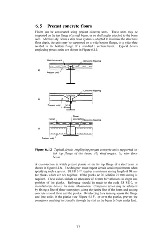 6.5      Precast concrete floors
Floors can be constructed using precast concrete units. These units may be
supported on the top flange of a steel beam, or on shelf angles attached to the beam
web. Alternatively, when a slim floor system is adopted to minimise the structural
floor depth, the units may be supported on a wide bottom flange, or a wide plate
welded to the bottom flange of a standard I section beam. Typical details
employing precast units are shown in Figure 6.12.




Figure 6.12 Typical details employing precast concrete units supported on
           (a) top flange of the beam, (6) shelf angles, (c) slim floor
           beam

A cross-section in which precast planks sit on the top flange of a steel beam is
shown in Figure 6.12a. The designer must respect certain detail requirements when
specifying such a system. BS 811 0 (87) requires a minimum seating length of 50 mm
for planks which are tied together. If the planks act in isolation 75 mm seating is
required. These values include an allowance of 10 mm for variations in length and
position of the planks. Reference should be made to the code BS 8110, or
manufacturers details, for more information. Composite action may be achieved
by fixing a line of shear connectors along the centre line of the beam and casting
concrete around these and the planks. Reinforcing bars running across the flange
and into voids in the planks (see Figure 6.13), or over the planks, prevent the
connectors punching horizontally through the slab as the beam deflects under load.




                                 77
 