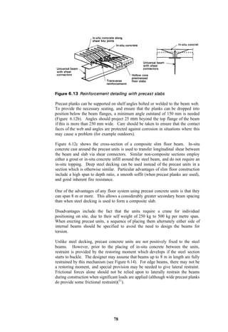 Precast planks can be supported on shelf angles bolted or welded to the beam web.
To provide the necessary seating, and ensure that the planks can be dropped into
position below the beam flanges, a minimum angle outstand of 150 mm is needed
(Figure 6.12b). Angles should project 25 mm beyond the top flange of the beam
if this is more than 250 mm wide. Care should be taken to ensure that the contact
faces of the web and angles are protected against corrosion in situations where this
may cause a problem (for example outdoors).

Figure 6.12c shows the cross-section of a composite slim floor beam. In-situ
concrete cast around the precast units is used to transfer longitudinal shear between
the beam and slab via shear connectors. Similar non-composite sections employ
either a grout or in-situ concrete infill around the steel beam, and do not require an
in-situ topping. Deep steel decking can be used instead of the precast units in a
section which is otherwise similar. Particular advantages of slim floor construction
include a high span to depth ratio, a smooth soffit (when precast planks are used),
and good inherent fire resistance.

One of the advantages of any floor system using precast concrete units is that they
can span 8 m or more. This allows a considerably greater secondary beam spacing
than when steel decking is used to form a composite slab.

Disadvantages include the fact that the units require a crane for individual
positioning on site, due to their self weight of 250 kg to 500 kg per metre span.
When erecting precast units, a sequence of placing them alternately either side of
internal beams should be specified to avoid the need to design the beams for
torsion.

Unlike steel decking, precast concrete units are not positively fixed to the steel
beams. However, prior to the placing of in-situ concrete between the units,
restraint is provided by the restoring moment which develops if the steel section
starts to buckle. The designer may assume that beams up to 8 m in length are fully
restrained by this mechanism (see Figure 6.14). For edge beams, there may not be
a restoring moment, and special provision may be needed to give lateral restraint.
Frictional forces alone should not be relied upon to laterally restrain the beams
during construction when significant loads are applied (although wide precast planks
do provide some frictional restraint)(51).




                                  78
 