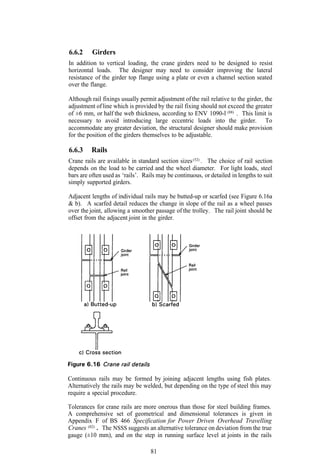 6.6.2     Girders
In addition to vertical loading, the crane girders need to be designed to resist
horizontal loads. The designer may need to consider improving the lateral
resistance of the girder top flange using a plate or even a channel section seated
over the flange.

Although rail fixings usually permit adjustment of the rail relative to the girder, the
adjustment of line which is provided by the rail fixing should not exceed the greater
of ±6 mm, or half the web thickness, according to ENV 1090-l (88) . This limit is
necessary to avoid introducing large eccentric loads into the girder. To
accommodate any greater deviation, the structural designer should make provision
for the position of the girders themselves to be adjustable.

6.6.3    Rails
Crane rails are available in standard section sizes (52) . The choice of rail section
depends on the load to be carried and the wheel diameter. For light loads, steel
bars are often used as ‘rails’. Rails may be continuous, or detailed in lengths to suit
simply supported girders.

Adjacent lengths of individual rails may be butted-up or scarfed (see Figure 6.16a
& b). A scarfed detail reduces the change in slope of the rail as a wheel passes
over the joint, allowing a smoother passage of the trolley. The rail joint should be
offset from the adjacent joint in the girder.




Continuous rails may be formed by joining adjacent lengths using fish plates.
Alternatively the rails may be welded, but depending on the type of steel this may
require a special procedure.

Tolerances for crane rails are more onerous than those for steel building frames.
A comprehensive set of geometrical and dimensional tolerances is given in
Appendix F of BS 466 Specification for Power Driven Overhead Travelling
Cranes (82) . The NSSS suggests an alternative tolerance on deviation from the true
gauge (±10 mm), and on the step in running surface level at joints in the rails

                                   81
 