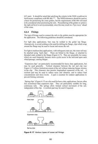 (0.5 mm). It should be noted that satisfying the criteria in the NSSS would not in
itself ensure compliance with BS 466 (82) . The NSSS tolerances should be used as
a basis for positioning the crane girders, but the requirements of BS 466 will need
to be considered when positioning the rails. Precambering of the girders to achieve
the right rail level is not recommended, since this may result in a ‘bow wave’ ahead
of the crane.

6.6.4    Fixings
The type of fixings used to connect the rails to the girders must be appropriate for
the application. The following guidelines should be considered.

For light duty applications, bars may be welded to the girder top flange.
Alternatively, to avoid welding or the need for drilling the flange, clips which wrap
around the flange may be used to locate and secure the rail.

For light to medium duty applications, with infrequent crane use, the crane rail may
be attached using ‘hard clips’. These are bolted to the flange, or attached to
threaded studs welded to the flange (Figure 6.17). They are unsuitable for cranes
which are used frequently because stress cycles occur in the bolt/stud upon each
wheel passage, causing fatigue.

‘Expansion clips’ are particularly recommended for heavy duty applications, but
may be used generally. Vertical clearance between the rail and clip (see
Figure 6.17) allows limited movement of the rail without inducing fatigue stresses
in the clip. This clearance also permits longitudinal expansion of the rail. A
resilient pad may be used to reduce noise and vibration, and to reduce load
concentrations and stress levels. A pad is essential for outdoor applications to
prevent fretting corrosion.

‘Spring clips’ (Figure 6.17) are also used for heavy duty applications, but are often
less economical than expansion clips. They are particularly suitable for long,
continuous rails. The springs allow limited vertical movement of the rail,
independent of the clip. A resilient pad may be used if required.
 