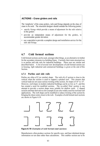 ACTIONS - Crane girders and rails

The 'simplicity' of the crane girders, rails and fixings depends on the class of
crane to be used. The structural designer should consider the following points:
•   specify fixings which provide a means of adjustment for the rails relative
  to the girders
• provide an independent means of adjustment for the girders, to
  accommodate greater deviation
• use a specialist to provide a complete design and installation service for the
  rails and fixings.




6.7      Cold formed sections
Cold formed sections can be used, amongst other things, as an alternative to timber
for the secondary elements in a building frame. Currently their main structural use
is as purlins and side rails for industrial buildings. These uses are similar and
described below. A list of several new developments of cold formed section use
in housing, light industrial and commercial buildings is given at the end of this
Section.

6.7.1 Purlins and side rails
Purlins are often of Z (or similar) shape. The web of a Z section is close to the
vertical when the section is used to support a pitched roof. This ensures that
vertical loads do not cause serious twisting of the section, for slopes of 10° to 15°.
However, roof slopes in modern industrial buildings can be as low as 5°, and this
has created a need for modified sections. The so-called 'Zeta' section is one
attempt to provide a section shape more suitable for shallow roofs. C shaped
sections and their derivatives (for example E) are also widely used for roof and wall
applications. The web shape can be modified to reduce twisting of the section by
bringing the shear centre closer to the web. Examples of cold formed steel sections
are shown in Figure 6.18.




Manufacturers often produce sections for specific uses, and base tabulated design
information on test data rather than calculations. This enables section use to be

                                  83
 
