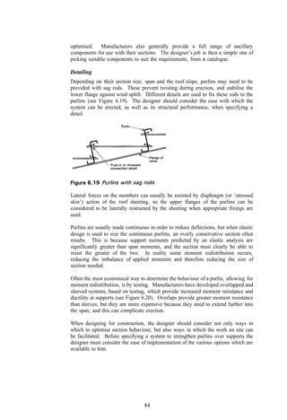 optimised. Manufacturers also generally provide a full range of ancillary
components for use with their sections. The designer’s job is then a simple one of
picking suitable components to suit the requirements, from a catalogue.

Detailing
Depending on their section size, span and the roof slope, purlins may need to be
provided with sag rods. These prevent twisting during erection, and stabilise the
lower flange against wind uplift. Different details are used to fix these rods to the
purlins (see Figure 6.19). The designer should consider the ease with which the
system can be erected, as well as its structural performance, when specifying a
detail.




Lateral forces on the members can usually be resisted by diaphragm (or ‘stressed
skin’) action of the roof sheeting, so the upper flanges of the purlins can be
considered to be laterally restrained by the sheeting when appropriate fixings are
used.

Purlins are usually made continuous in order to reduce deflections, but when elastic
design is used to size the continuous purlins, an overly conservative section often
results. This is because support moments predicted by an elastic analysis are
significantly greater than span moments, and the section must clearly be able to
resist the greater of the two. In reality some moment redistribution occurs,
reducing the imbalance of applied moments and therefore reducing the size of
section needed.

Often the most economical way to determine the behaviour of a purlin, allowing for
moment redistribution, is by testing. Manufacturers have developed overlapped and
sleeved systems, based on testing, which provide increased moment resistance and
ductility at supports (see Figure 6.20). Overlaps provide greater moment resistance
than sleeves, but they are more expensive because they need to extend further into
the span, and this can complicate erection.

When designing for construction, the designer should consider not only ways in
which to optimise section behaviour, but also ways in which the work on site can
be facilitated. Before specifying a system to strengthen purlins over supports the
designer must consider the ease of implementation of the various options which are
available to him.




                                  84
 