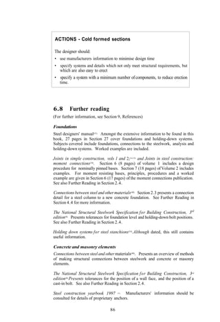 ACTIONS - Cold formed sections

The designer should:
• use manufacturers information to minimise design time
• specify systems and details which not only meet structural requirements, but
  which are also easy to erect
• specify a system with a minimum number of components, to reduce erection
  time.




6.8       Further reading
(For further information, see Section 9, References)

Foundations
Steel designers' manual(31). Amongst the extensive information to be found in this
book, 27 pages in Section 27 cover foundations and holding-down systems.
Subjects covered include foundations, connections to the steelwork, analysis and
holding-down systems. Worked examples are included.

Joints in simple construction, vols I and 2,(14.15) and Joints in steel construction:
moment connections(16). Section 6 (8 pages) of volume 1 includes a design
procedure for nominally pinned bases. Section 7 (18 pages) of Volume 2 includes
examples. For moment resisting bases, principles, procedures and a worked
example are given in Section 6 (17 pages) of the moment connections publication.
See also Further Reading in Section 2.4.

Connections between steel and other materials(48). Section 2.3 presents a connection
detail for a steel column to a new concrete foundation. See Further Reading in
Section 4.4 for more information.

The National Structural Steelwork Specification for Building Construction, 3rd
edition(6). Presents tolerances for foundation level and holding-down bolt positions.
See also Further Reading in Section 2.4.

Holding down systems for steel stanchions(54).Although dated, this still contains
useful information.

Concrete and masonry elements
Connections between steel and other materials(48). Presents an overview of methods
of making structural connections between steelwork and concrete or masonry
elements.

The National Structural Steelwork Specification for Building Construction, 3rd
edition(6).Presents tolerances for the position of a wall face, and the position of a
cast-in bolt. See also Further Reading in Section 2.4.

Steel construction yearbook 1997           Manufacturers' information should be
                                       (55).


consulted for details of proprietary anchors.

                                  86
 