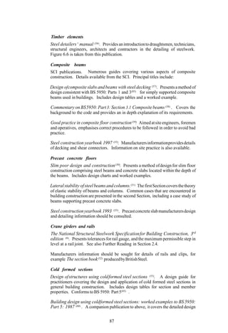 Timber elements
Steel detailers ’ manual (56) . Provides an introduction to draughtsmen, technicians,
structural engineers, architects and contractors in the detailing of steelwork.
Figure 6.6 is taken from this publication.

Composite beams
SCI publications. Numerous guides covering various aspects of composite
construction. Details available from the SCI. Principal titles include:

Design of composite slabs and beams with steel decking (57). Presents a method of
design consistent with BS 5950: Parts 1 and 3(85) for simply supported composite
beams used in buildings. Includes design tables and a worked example.

Commentary on BS 5950: Part 3: Section 3.1 Composite beams (58) . Covers the
background to the code and provides an in depth explanation of its requirements.

Good practice in composite floor construction (59) Aimed at site engineers, foremen
                                                 .
and operatives, emphasises correct procedures to be followed in order to avoid bad
practice.

Steel construction yearbook 1997 (55). Manufacturers information provides details
of decking and shear connectors. Information on site practice is also available.

Precast concrete floors
Slim poor design and construction (50). Presents a method of design for slim floor
construction comprising steel beams and concrete slabs located within the depth of
the beams. Includes design charts and worked examples.

Lateral stability of steel beams and columns. (51) The first Section covers the theory
of elastic stability of beams and columns. Common cases that are encountered in
building construction are presented in the second Section, including a case study of
beams supporting precast concrete slabs.

Steel construction yearbook 1993      . Precast concrete slab manufacturers design
                                     (55)

and detailing information should be consulted.

Crane girders and rails
The National Structural Steelwork Specification for Building Construction, 3rd
edition (6). Presents tolerances for rail gauge, and the maximum permissible step in
level at a rail joint. See also Further Reading in Section 2.4.

Manufacturers information should be sought for details of rails and clips, for
example The section book (52) produced by British Steel.

Cold formed sections
Design of structures using cold formed steel sections      . A design guide for
                                                          (53)

practitioners covering the design and application of cold formed steel sections in
general building construction. Includes design tables for section and member
properties. Conforms to BS 5950: Part 5(85) .

Building design using coldformed steel sections: worked examples to BS 5950:
Part 5: 1987 (60) . A companion publication to above, it covers the detailed design

                                   87
 