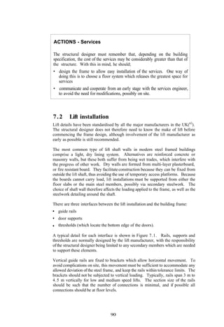ACTIONS - Services

The structural designer must remember that, depending on the building
specification, the cost of the services may be considerably greater than that of
the structure. With this in mind, he should;
• design the frame to allow easy installation of the services. One way of
  doing this is to choose a floor system which releases the greatest space for
  services
• communicate and cooperate from an early stage with the services engineer,
   to avoid the need for modifications, possibly on site.




7.2       Lift installation
Lift details have been standardised by all the major manufacturers in the UK(63).
The structural designer does not therefore need to know the make of lift before
commencing the frame design, although involvement of the lift manufacturer as
early as possible is still recommended.

The most common type of lift shaft walls in modern steel framed buildings
comprise a light, dry lining system. Alternatives are reinforced concrete or
masonry walls, but these both suffer from being wet trades, which interfere with
the progress of other work. Dry walls are formed from multi-layer plasterboard,
or fire resistant board. They facilitate construction because they can be fixed from
outside the lift shaft, thus avoiding the use of temporary access platforms. Because
the boards cannot carry load, lift installations must be supported from either the
floor slabs or the main steel members, possibly via secondary steelwork. The
choice of shaft wall therefore affects the loading applied to the frame, as well as the
steelwork detailing around the shaft.

There are three interfaces between the lift installation and the building frame:
   guide rails
   door supports
   thresholds (which locate the bottom edge of the doors).

A typical detail for each interface is shown in Figure 7.1. Rails, supports and
thresholds are normally designed by the lift manufacturer, with the responsibility
of the structural designer being limited to any secondary members which are needed
to support these elements.

Vertical guide rails are fixed to brackets which allow horizontal movement. To
avoid complications on site, this movement must be sufficient to accommodate any
allowed deviation of the steel frame, and keep the rails within tolerance limits. The
brackets should not be subjected to vertical loading. Typically, rails span 3 m to
4.5 m vertically for low and medium speed lifts. The section size of the rails
should be such that the number of connections is minimal, and if possible all
connections should be at floor levels.




                                   90
 