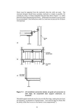 Doors must be supported from the steelwork when dry walls are used. The
structural designer should keep secondary steelwork as simple as possible, for
example by using a U-frame suspended from the floor above (Figure 7.1), rather
than an H-frame spanning between floors. Differential movements in service must
be accommodated - floor deflections under live load must not prevent the lift doors
from opening!




Threshold support steelwork may be cast-in to the floor edge, making due provision
for tolerances, or attached to a trimmer beam. Care must be taken to ensure that
the ability of the floor to act as a fire barrier is not compromised(63).


                                 91
 