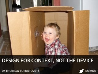 DESIGN FOR CONTEXT, NOT THE DEVICE 
UX THURSDAY TORONTO 2014 @feather 
 