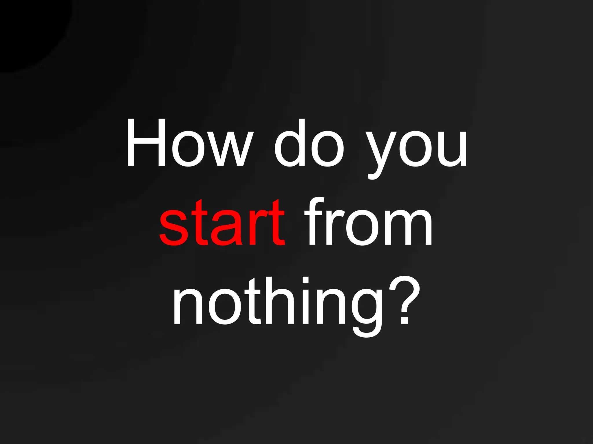How do you
 start from
 nothing?
 