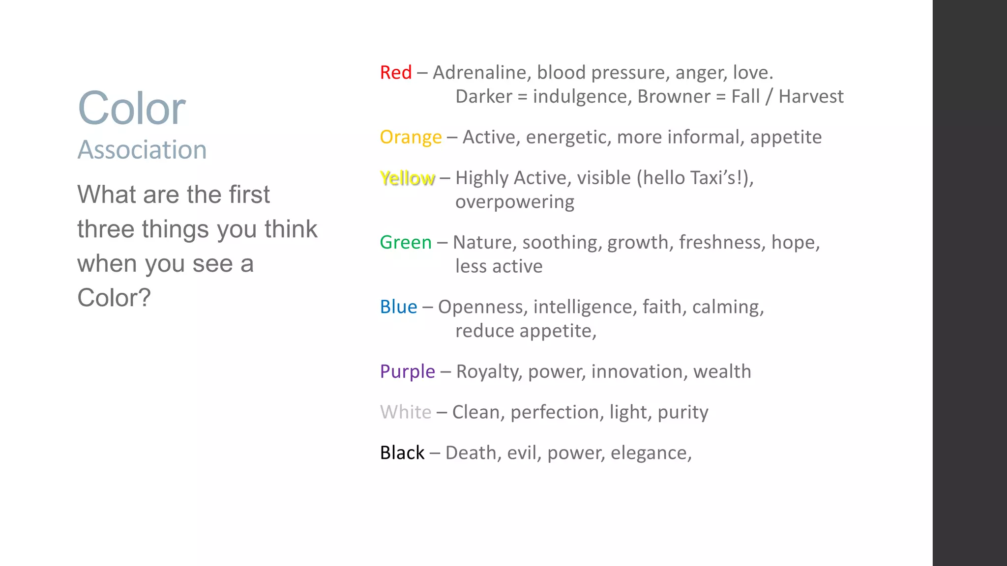 Color Association What are the first three things you think when you see a Color? Red – Adrenaline, blood pressure, anger, love. Darker = indulgence, Browner = Fall / Harvest Orange – Active, energetic, more informal, appetite Yellow – Highly Active, visible (hello Taxi’s!), overpowering Green – Nature, soothing, growth, freshness, hope, less active Blue – Openness, intelligence, faith, calming, reduce appetite, Purple – Royalty, power, innovation, wealth White – Clean, perfection, light, purity Black – Death, evil, power, elegance, 