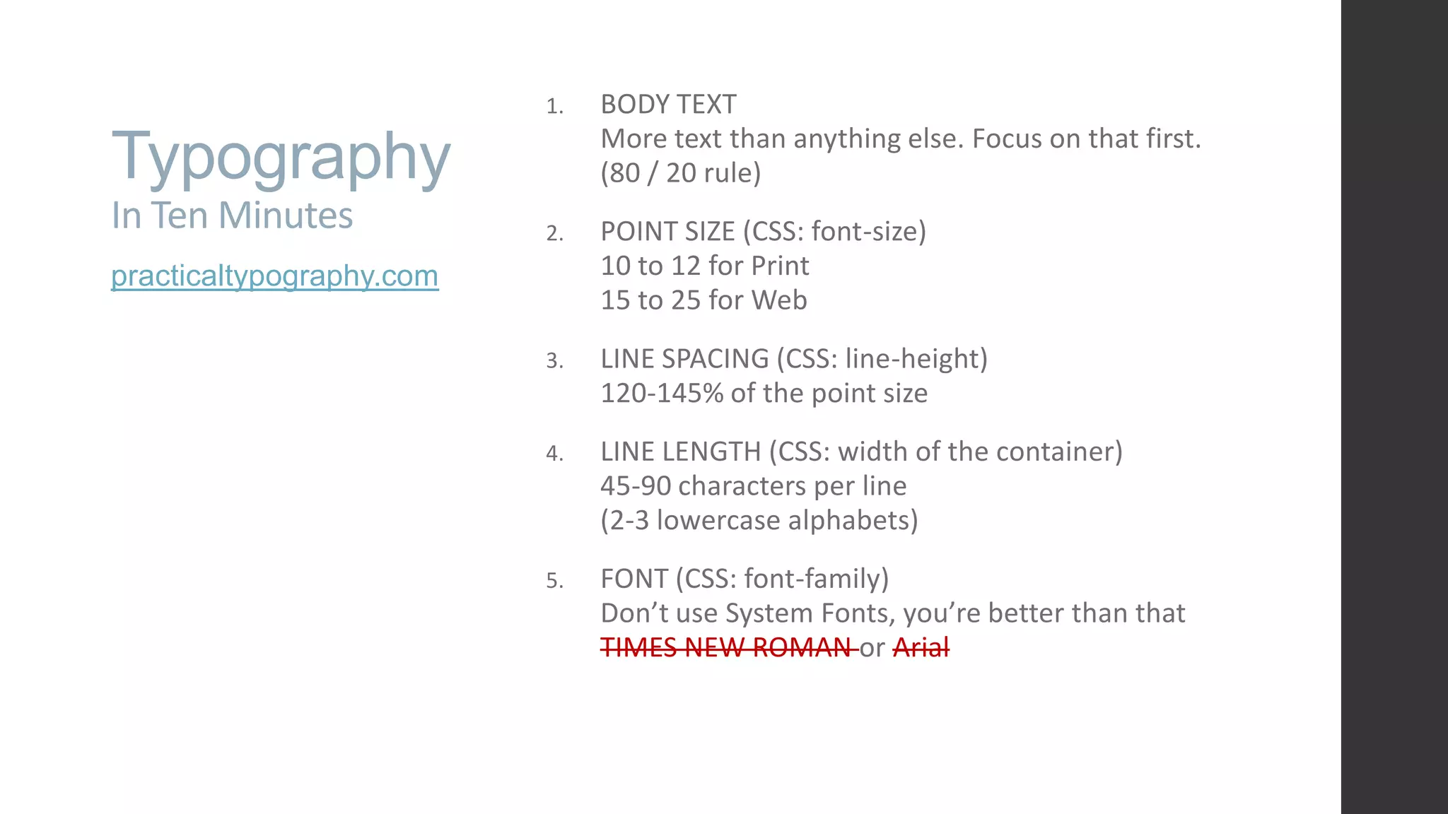 Typography In Ten Minutes practicaltypography.com 1. BODY TEXT More text than anything else. Focus on that first. (80 / 20 rule) 2. POINT SIZE (CSS: font-size) 10 to 12 for Print 15 to 25 for Web 3. LINE SPACING (CSS: line-height) 120-145% of the point size 4. LINE LENGTH (CSS: width of the container) 45-90 characters per line (2-3 lowercase alphabets) 5. FONT (CSS: font-family) Don’t use System Fonts, you’re better than that TIMES NEW ROMAN or Arial 