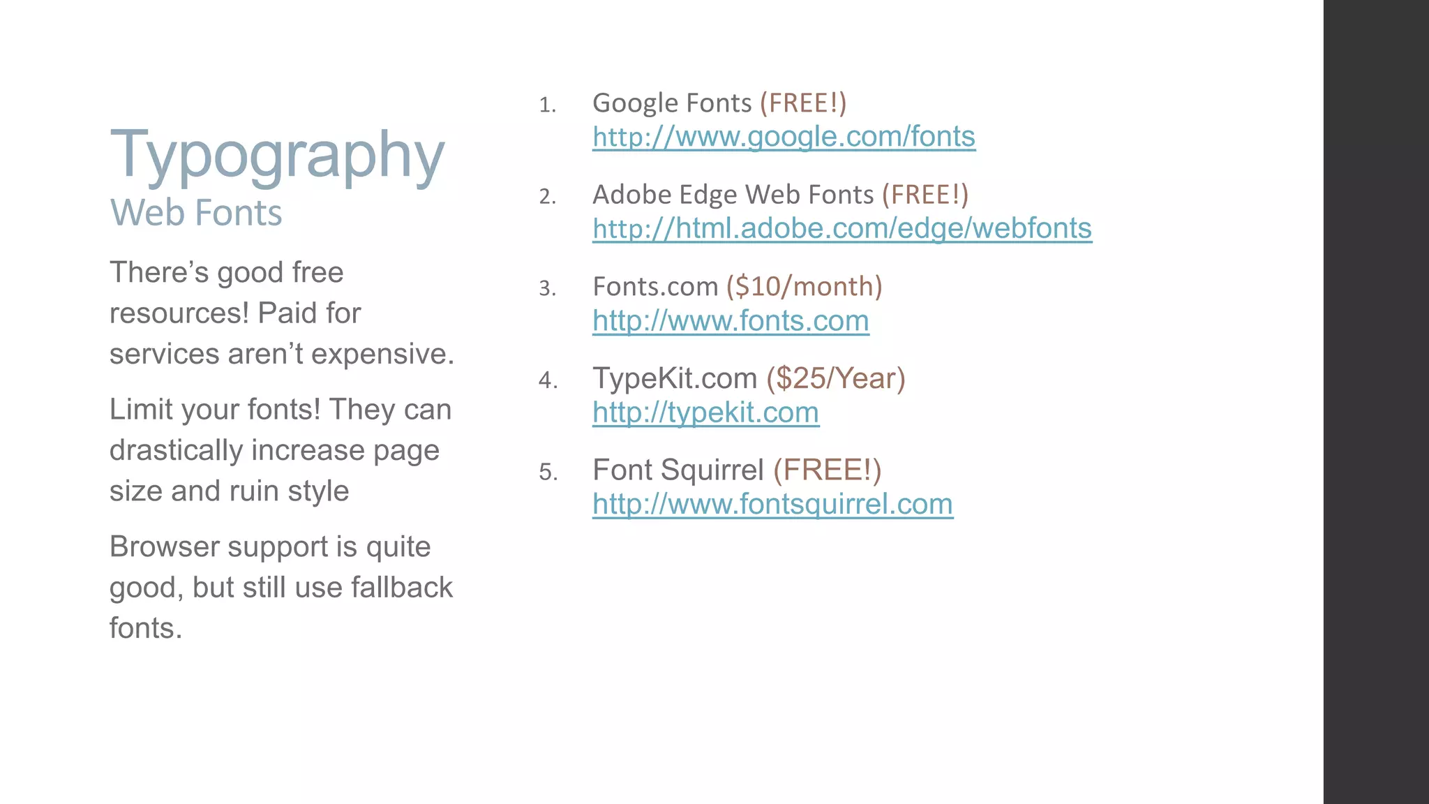 Typography Web Fonts There‟s good free resources! Paid for services aren‟t expensive. Limit your fonts! They can drastically increase page size and ruin style Browser support is quite good, but still use fallback fonts. 1. Google Fonts (FREE!) http://www.google.com/fonts 2. Adobe Edge Web Fonts (FREE!) http://html.adobe.com/edge/webfonts 3. Fonts.com ($10/month) http://www.fonts.com 4. TypeKit.com ($25/Year) http://typekit.com 5. Font Squirrel (FREE!) http://www.fontsquirrel.com 