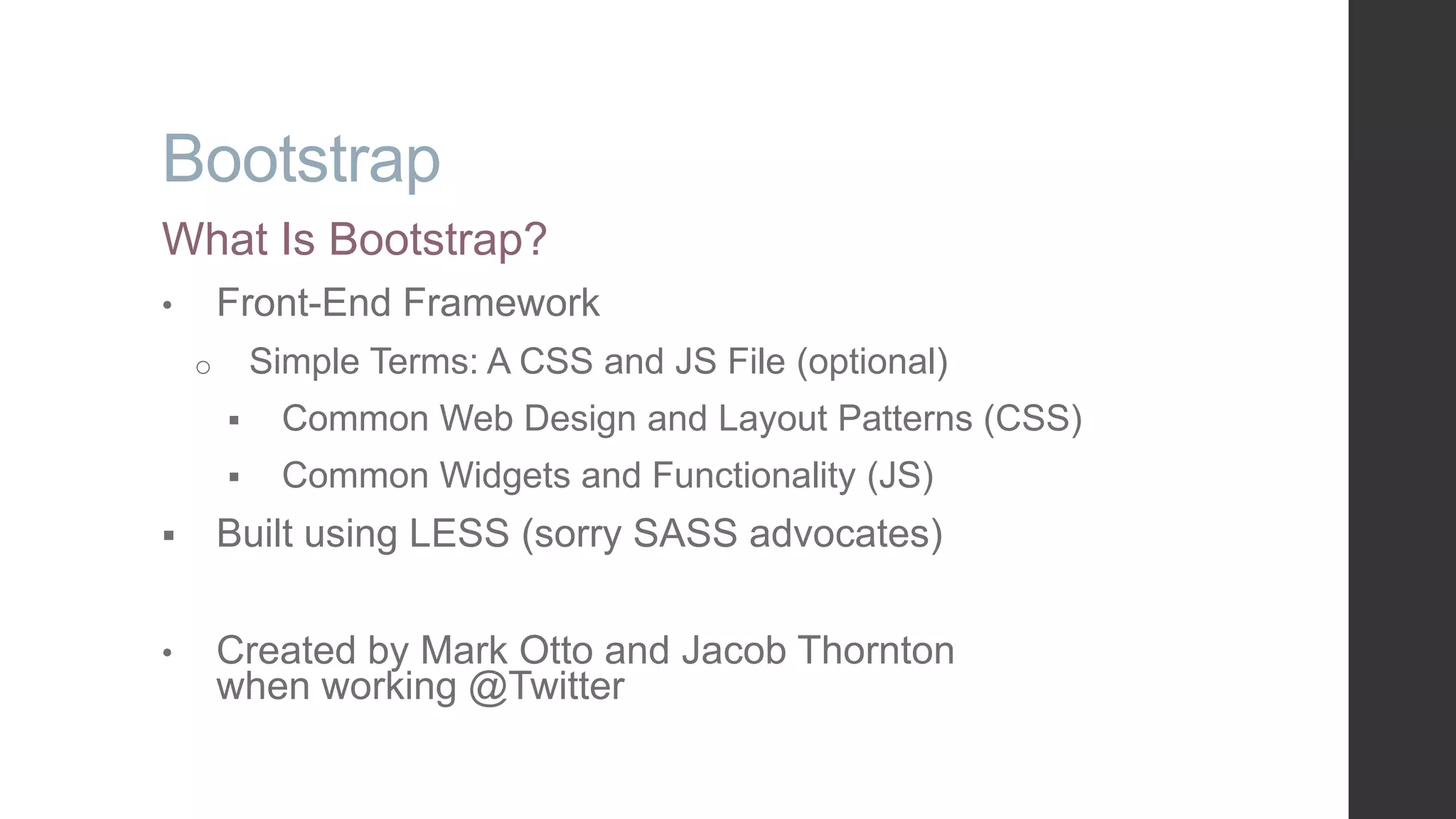 Bootstrap What Is Bootstrap? • Front-End Framework o Simple Terms: A CSS and JS File (optional)  Common Web Design and Layout Patterns (CSS)  Common Widgets and Functionality (JS)  Built using LESS (sorry SASS advocates) • Created by Mark Otto and Jacob Thornton when working @Twitter 