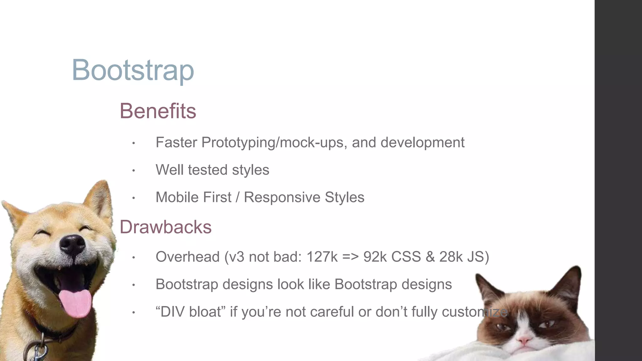 Bootstrap Benefits  Faster Prototyping/mock-ups, and development  Well tested styles  Mobile First / Responsive Styles Drawbacks  Overhead (v3 not bad: 127k => 92k CSS & 28k JS)  Bootstrap designs look like Bootstrap designs  “DIV bloat” if you‟re not careful or don‟t fully customize 