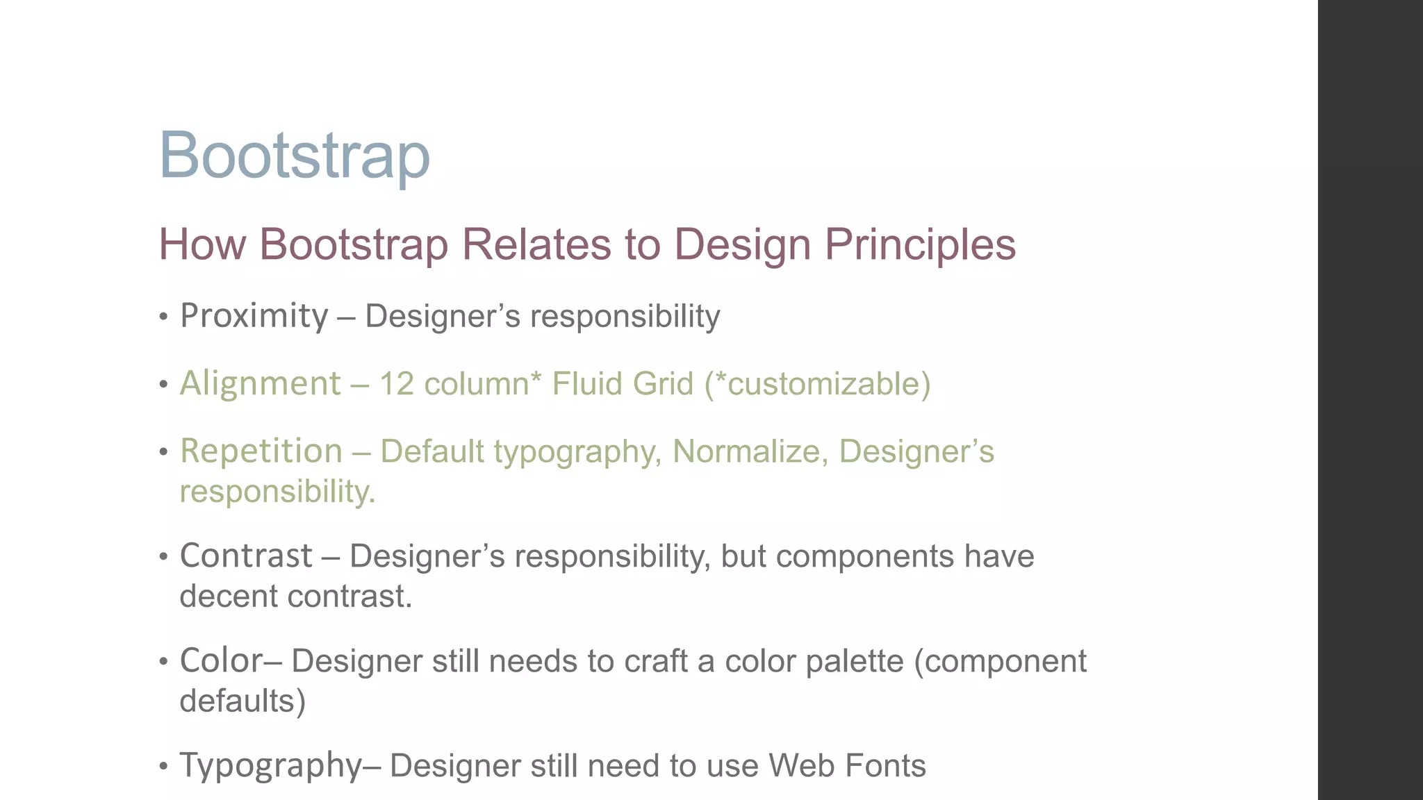 Bootstrap How Bootstrap Relates to Design Principles • Proximity – Designer‟s responsibility • Alignment – 12 column* Fluid Grid (*customizable) • Repetition – Default typography, Normalize, Designer‟s responsibility. • Contrast – Designer‟s responsibility, but components have decent contrast. • Color– Designer still needs to craft a color palette (component defaults) • Typography– Designer still need to use Web Fonts 