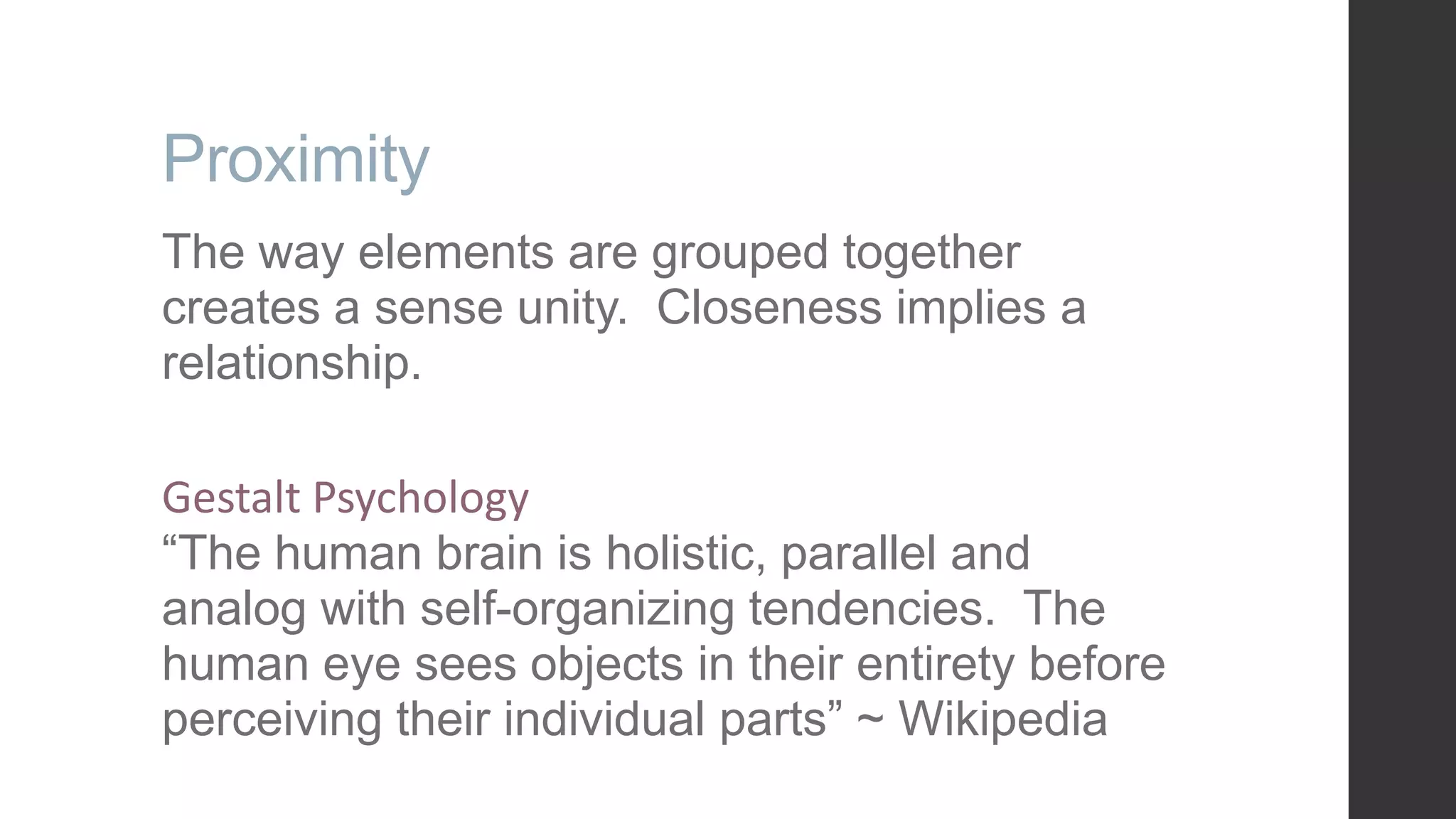 Proximity The way elements are grouped together creates a sense unity. Closeness implies a relationship. Gestalt Psychology “The human brain is holistic, parallel and analog with self-organizing tendencies. The human eye sees objects in their entirety before perceiving their individual parts” ~ Wikipedia 
