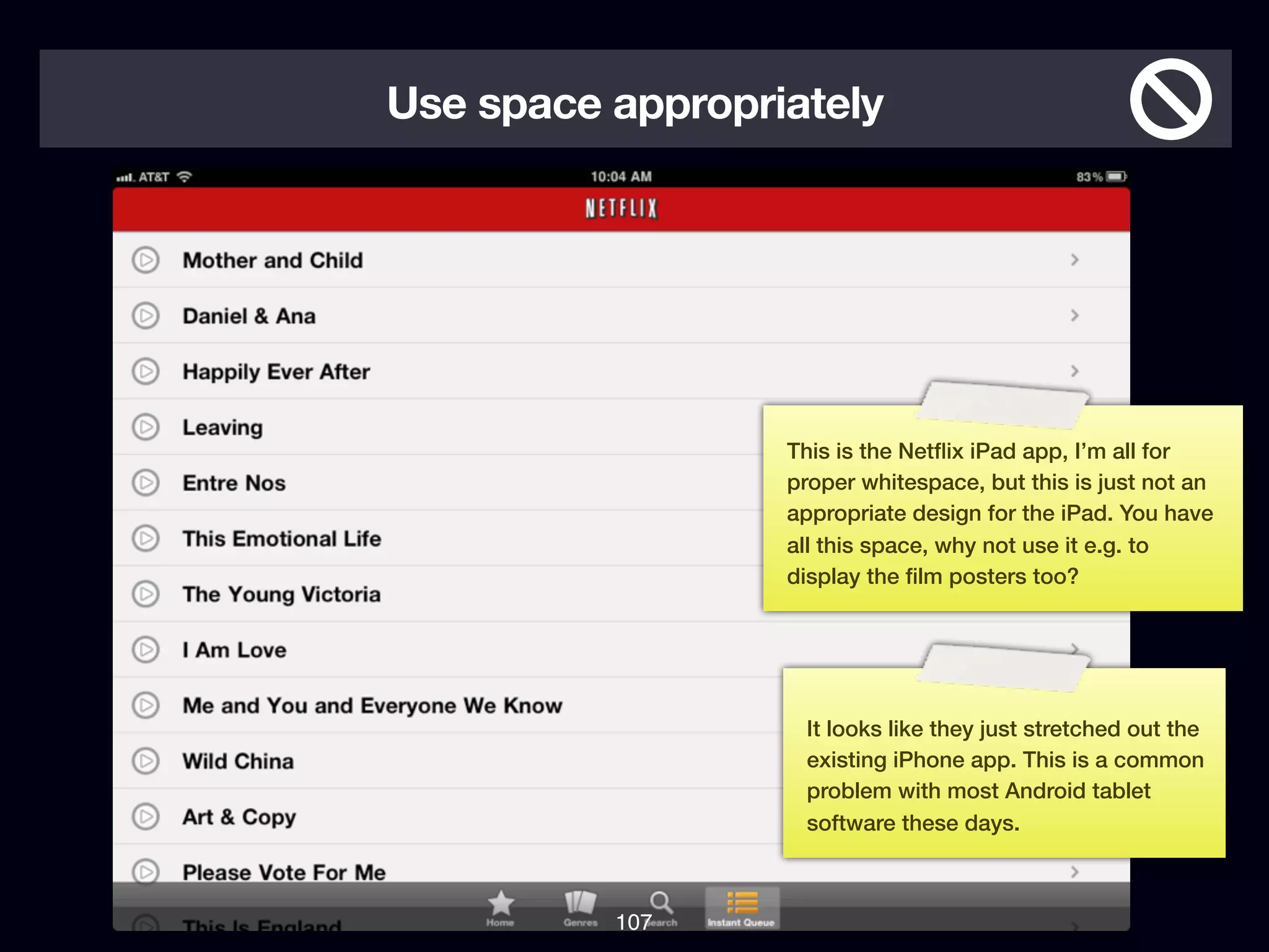 Use space appropriately




                  This is the Netﬂix iPad app, I’m all for
                  proper whitespace, but this is just not an
                  appropriate design for the iPad. You have
                  all this space, why not use it e.g. to
                  display the ﬁlm posters too?




                   It looks like they just stretched out the
                   existing iPhone app. This is a common
                   problem with most Android tablet
                   software these days.



          107
 