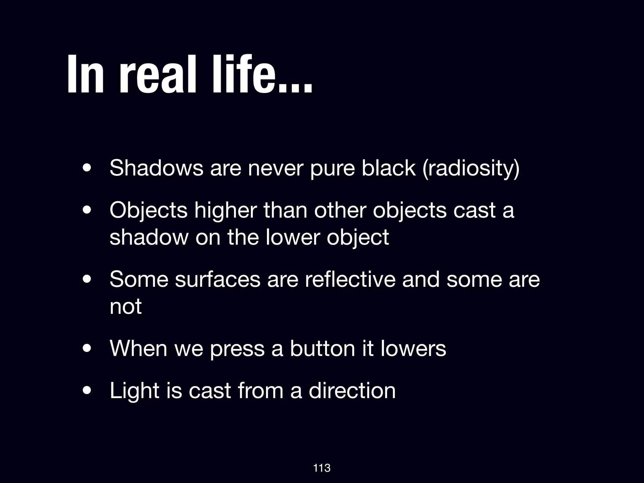 In real life...
• Shadows are never pure black (radiosity)
• Objects higher than other objects cast a
  shadow on the lower object
• Some surfaces are reﬂective and some are
  not
• When we press a button it lowers
• Light is cast from a direction


                       113
 