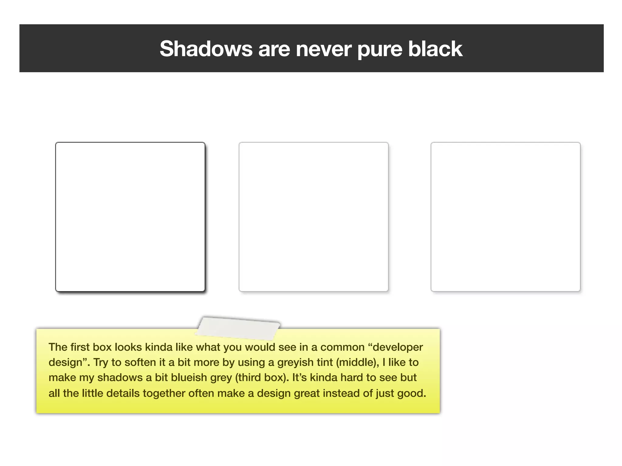 Shadows are never pure black




The ﬁrst box looks kinda like what you would see in a common “developer
design”. Try to soften it a bit more by using a greyish tint (middle), I like to
make my shadows a bit blueish grey (third box). It’s kinda hard to see but
all the little details together often make a design great instead of just good.




                                                     114
 