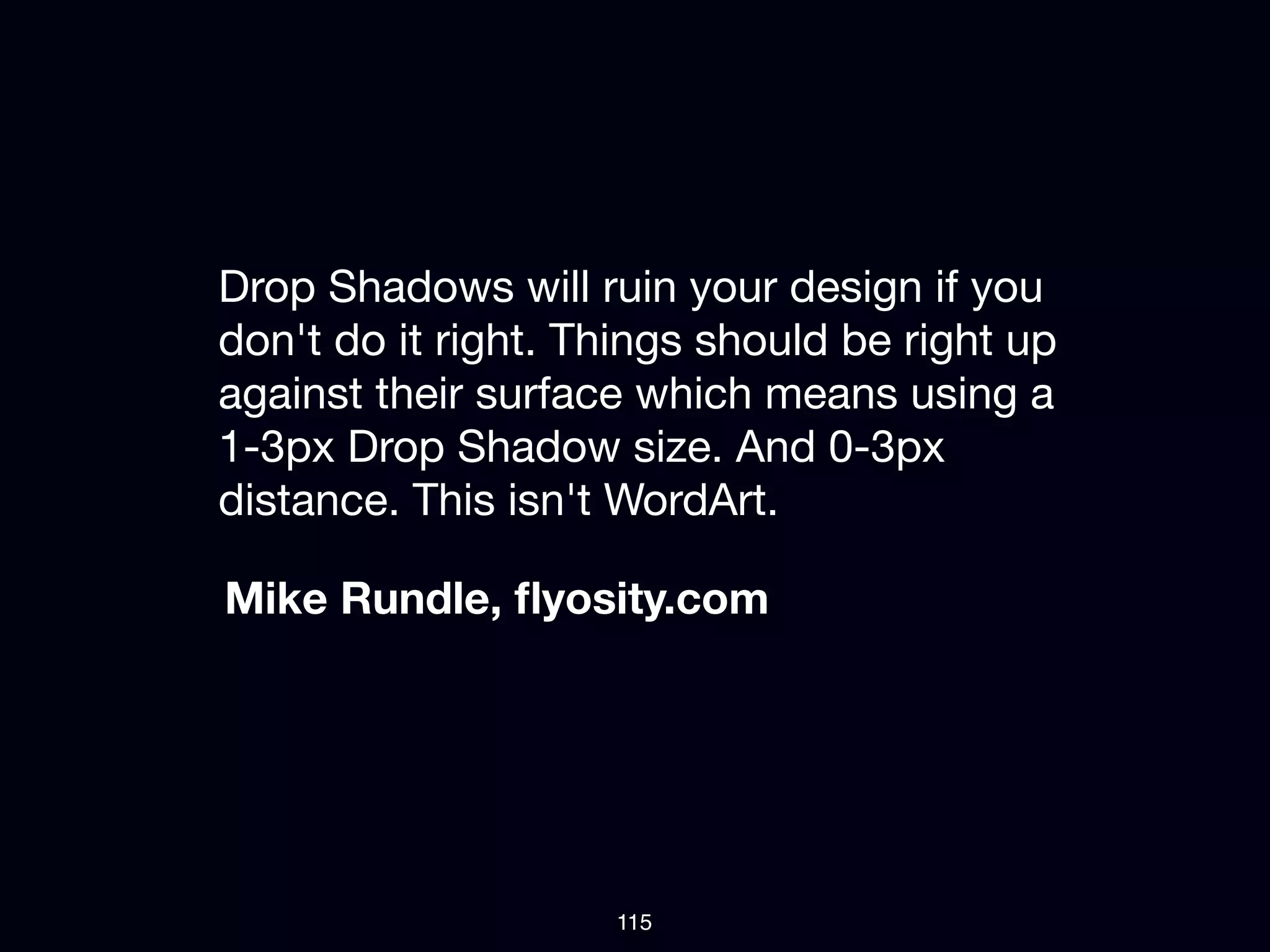 Drop Shadows will ruin your design if you
don't do it right. Things should be right up
against their surface which means using a
1-3px Drop Shadow size. And 0-3px
distance. This isn't WordArt.

Mike Rundle, ﬂyosity.com




                    115
 