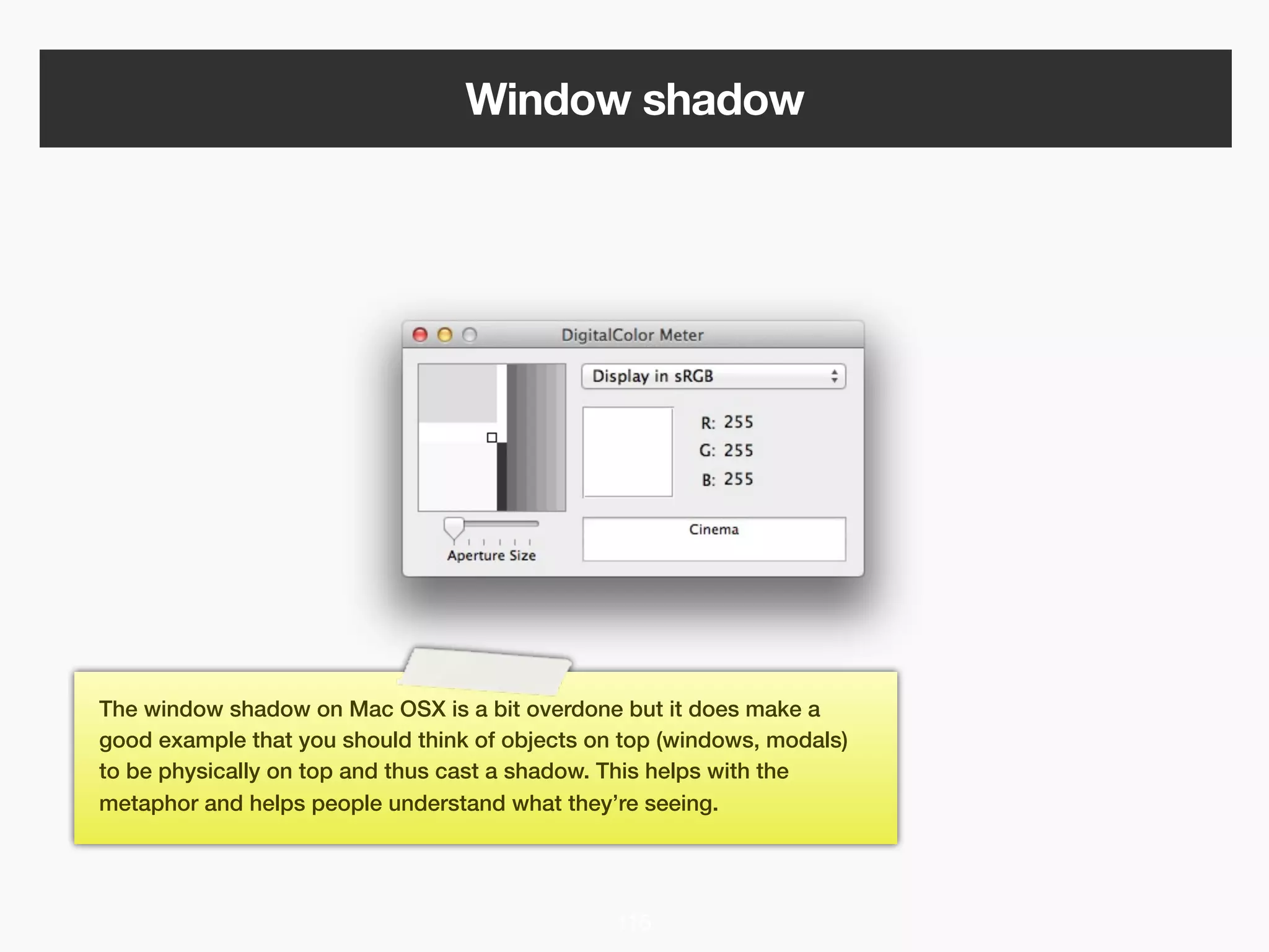 Window shadow




The window shadow on Mac OSX is a bit overdone but it does make a
good example that you should think of objects on top (windows, modals)
to be physically on top and thus cast a shadow. This helps with the
metaphor and helps people understand what they’re seeing.




                                                116
 