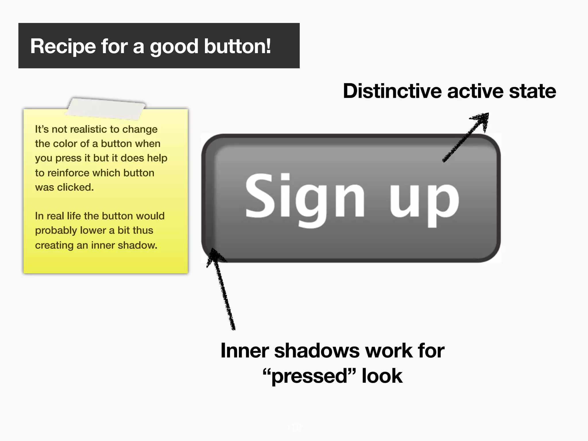 Recipe for a good button!

                                            Distinctive active state
It’s not realistic to change
the color of a button when
you press it but it does help
to reinforce which button
was clicked.

In real life the button would
probably lower a bit thus
creating an inner shadow.




                                Inner shadows work for
                                    “pressed” look

                                      118
 