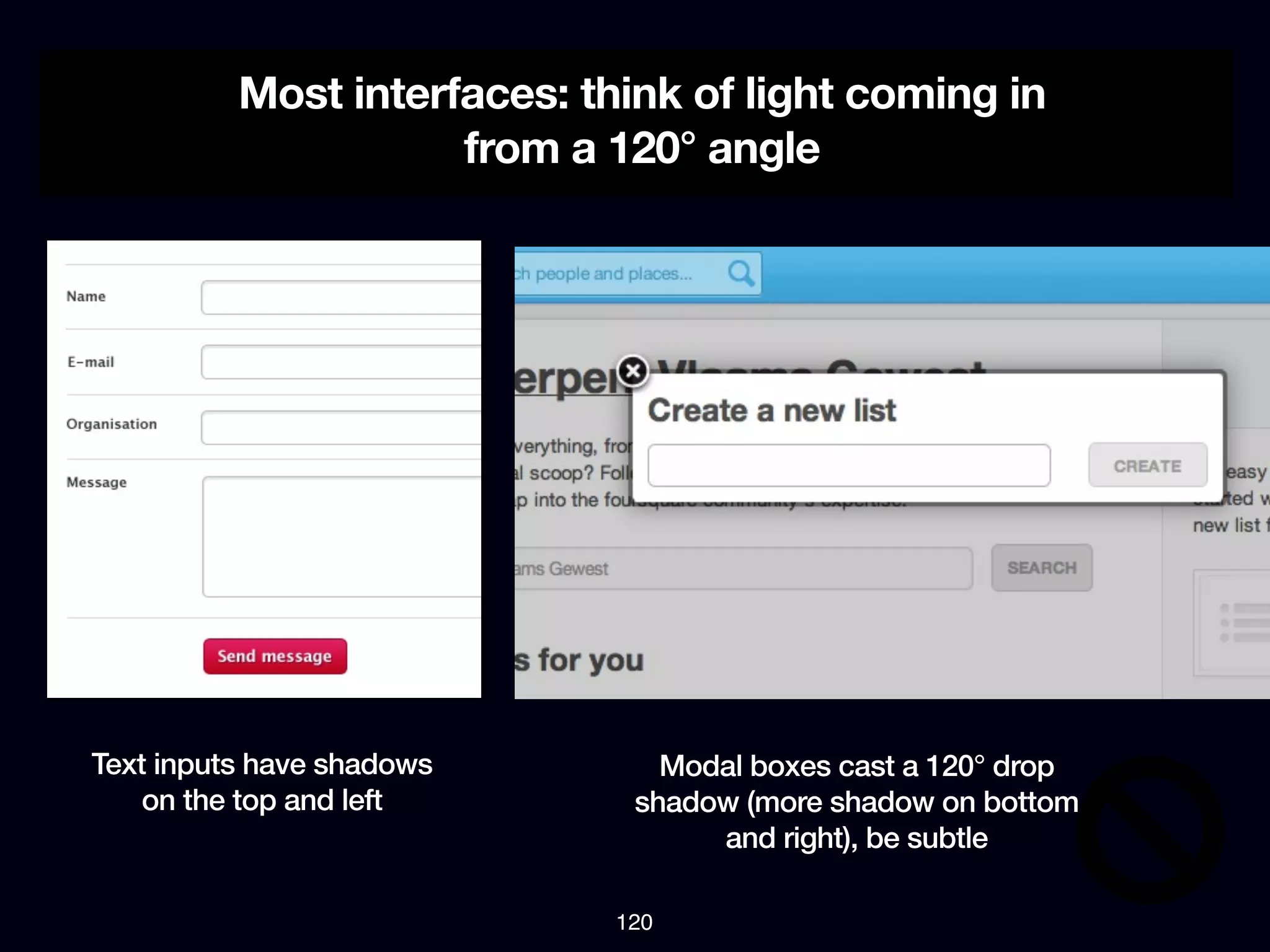 Most interfaces: think of light coming in
                     from a 120° angle




Text inputs have shadows        Modal boxes cast a 120° drop
    on the top and left       shadow (more shadow on bottom
                                   and right), be subtle

                             120
 