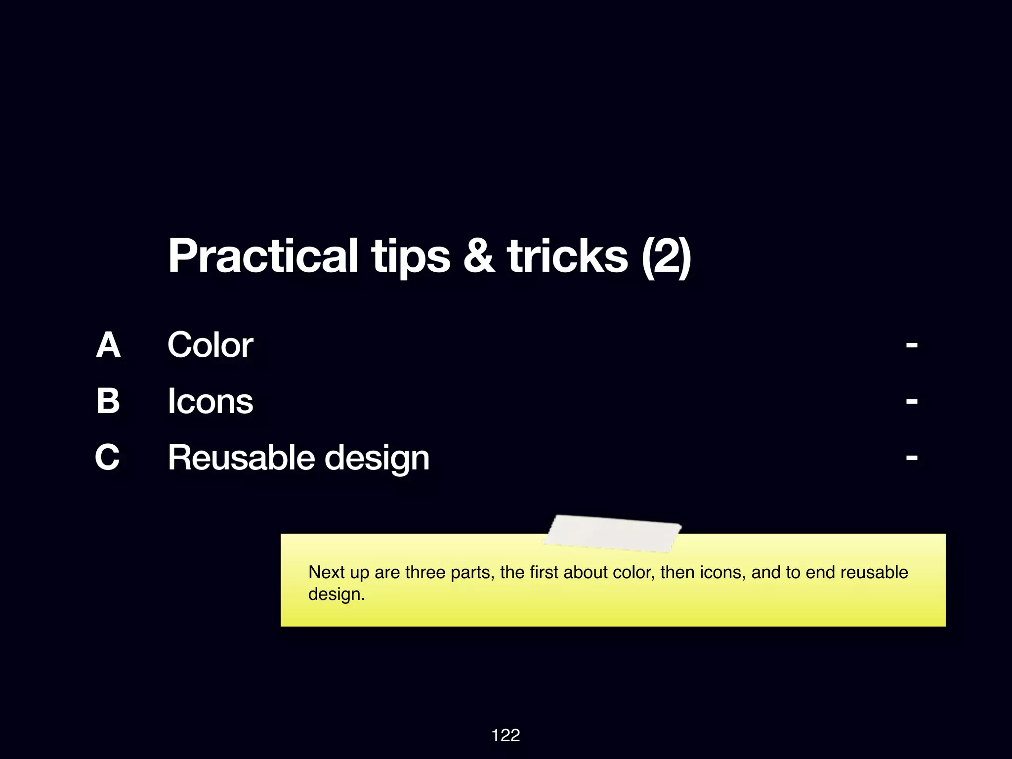 Practical tips & tricks (2)
A   Color                                                                                -
B   Icons                                                                                -
C   Reusable design                                                                      -


            Next up are three parts, the ﬁrst about color, then icons, and to end reusable
            design.




                                   122
 