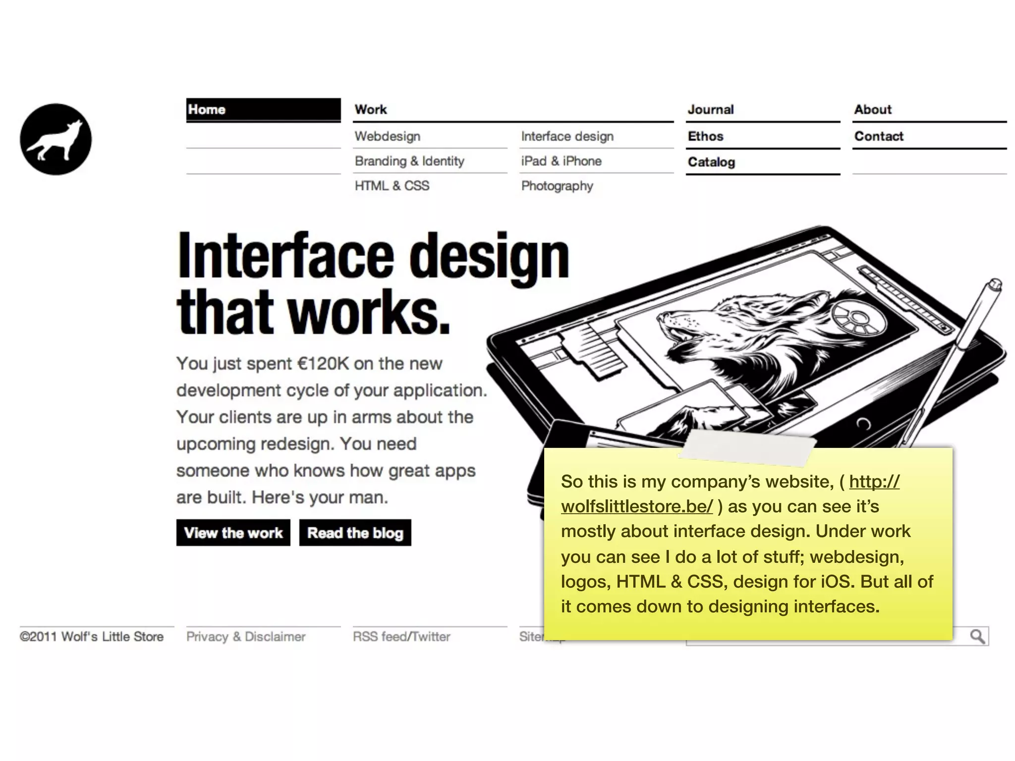 So this is my company’s website, ( http://
     wolfslittlestore.be/ ) as you can see it’s
     mostly about interface design. Under work
     you can see I do a lot of stuff; webdesign,
     logos, HTML & CSS, design for iOS. But all of
     it comes down to designing interfaces.




13
 