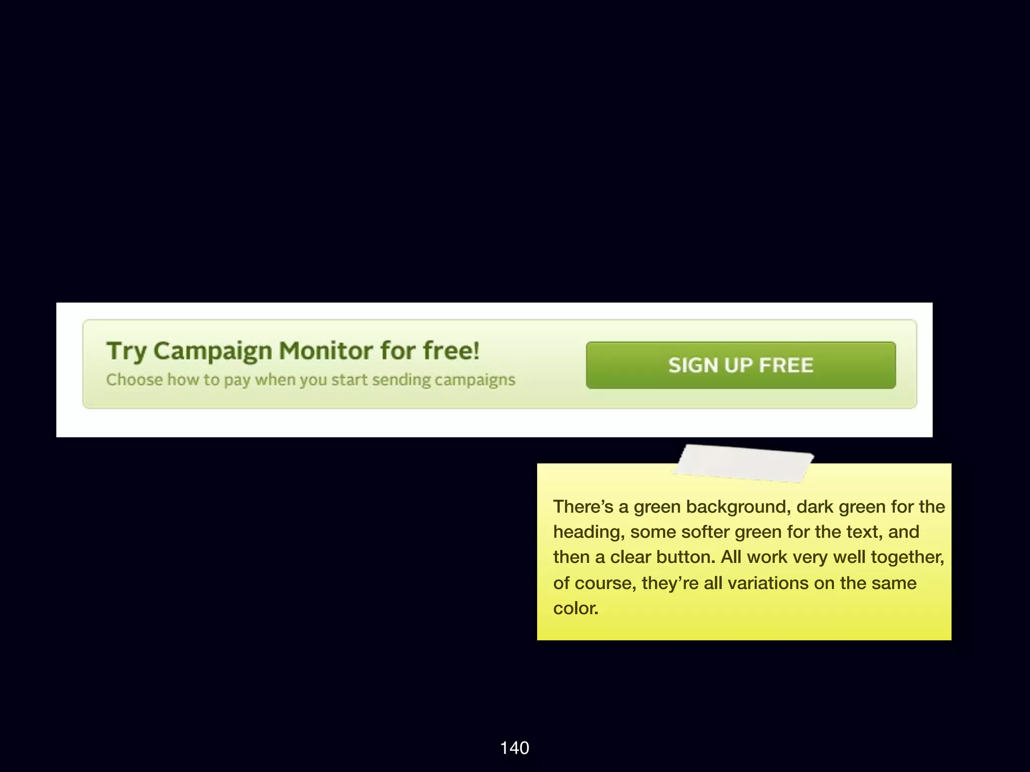 There’s a green background, dark green for the
      heading, some softer green for the text, and
      then a clear button. All work very well together,
      of course, they’re all variations on the same
      color.




140
 