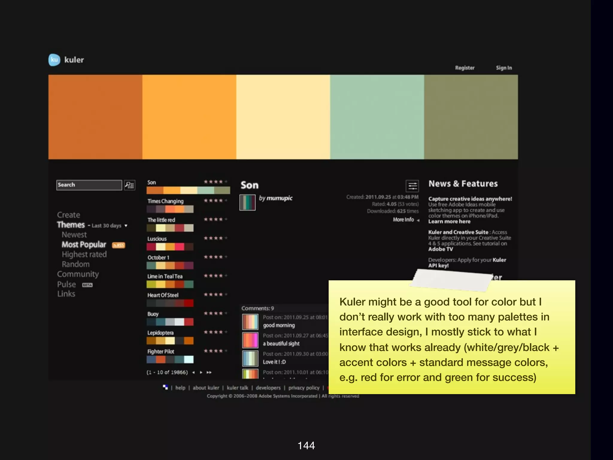 Kuler might be a good tool for color but I
      don’t really work with too many palettes in
      interface design, I mostly stick to what I
      know that works already (white/grey/black +
      accent colors + standard message colors,
      e.g. red for error and green for success)




144
 