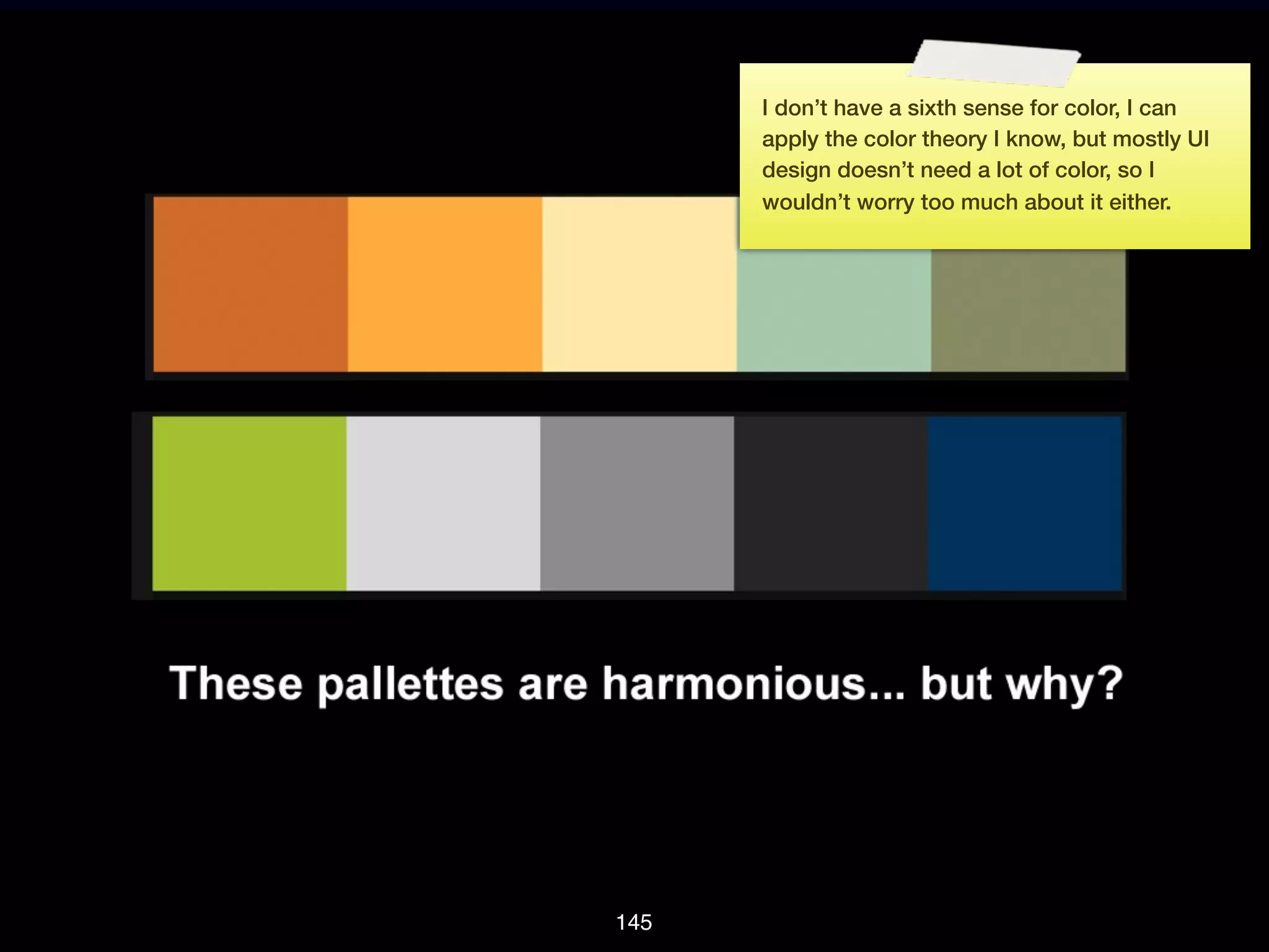 I don’t have a sixth sense for color, I can
      apply the color theory I know, but mostly UI
      design doesn’t need a lot of color, so I
      wouldn’t worry too much about it either.




145
 