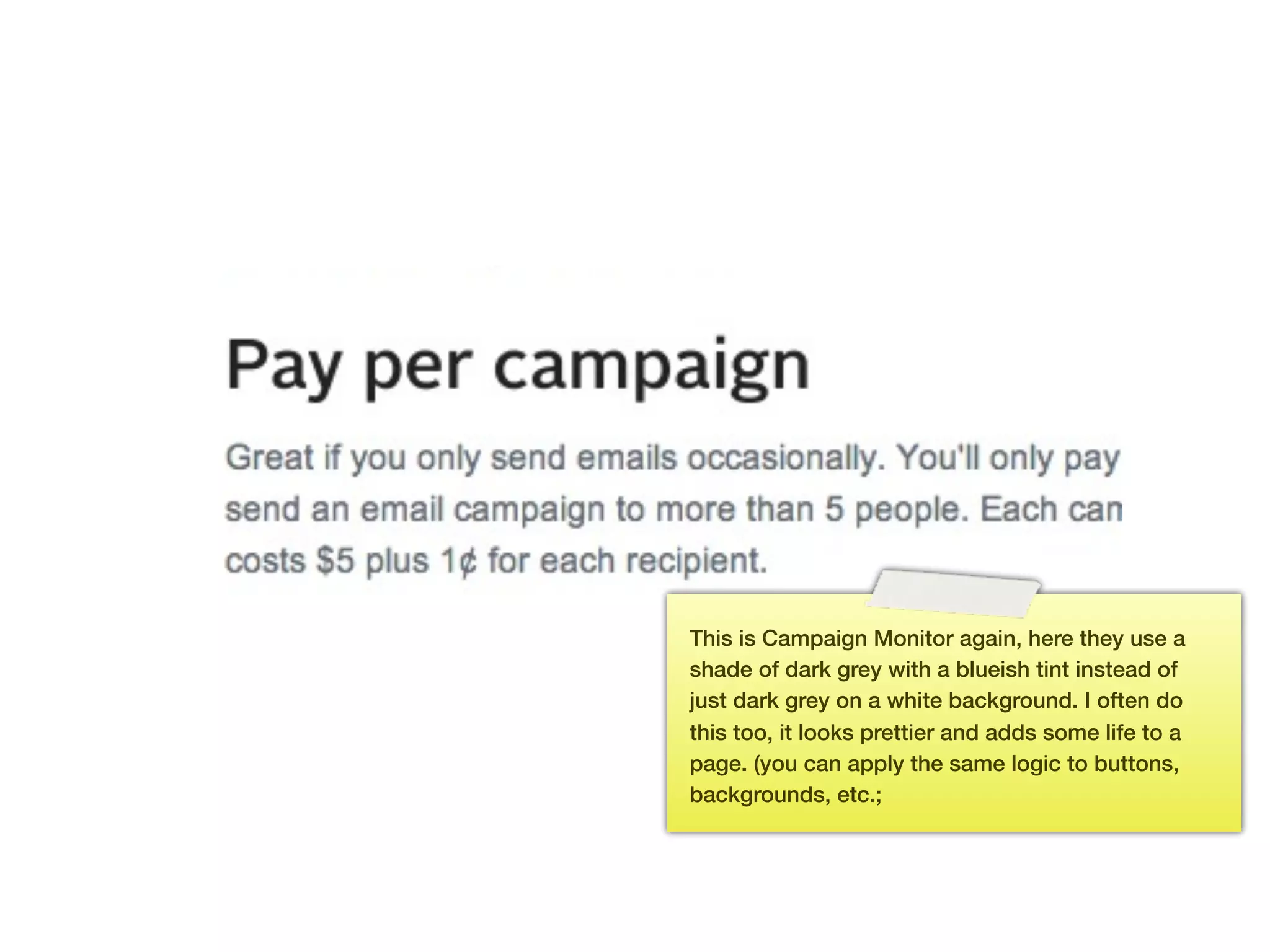 This is Campaign Monitor again, here they use a
      shade of dark grey with a blueish tint instead of
      just dark grey on a white background. I often do
      this too, it looks prettier and adds some life to a
      page. (you can apply the same logic to buttons,
      backgrounds, etc.;




147
 