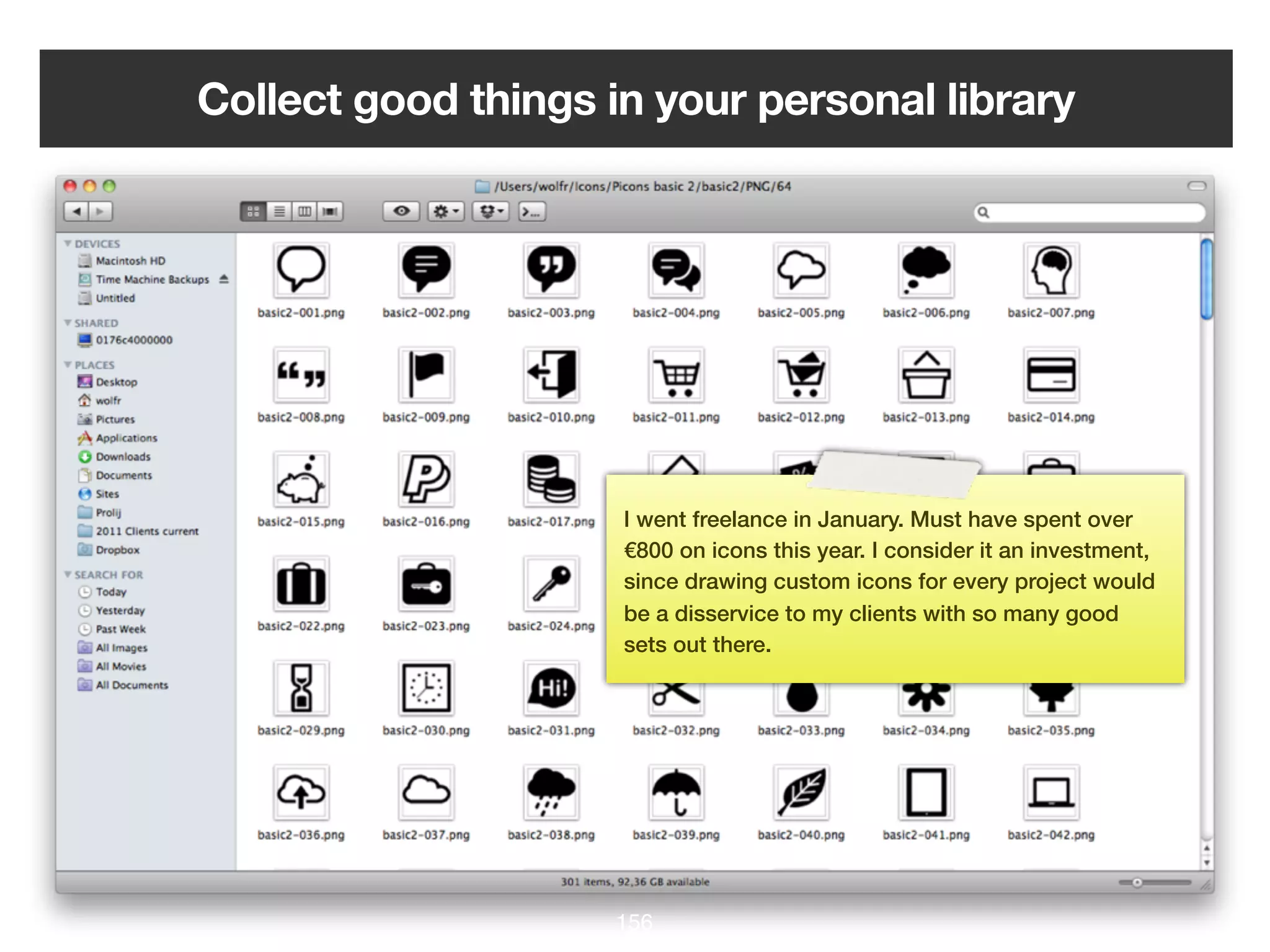 Collect good things in your personal library




                     I went freelance in January. Must have spent over
                     €800 on icons this year. I consider it an investment,
                     since drawing custom icons for every project would
                     be a disservice to my clients with so many good
                     sets out there.




                    156
 
