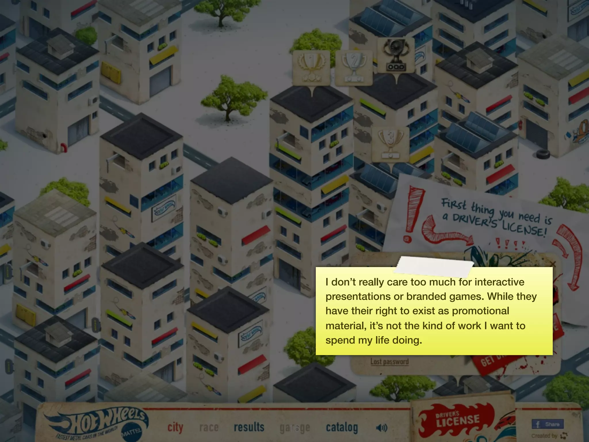 I don’t really care too much for interactive
     presentations or branded games. While they
     have their right to exist as promotional
     material, it’s not the kind of work I want to
     spend my life doing.




16
 